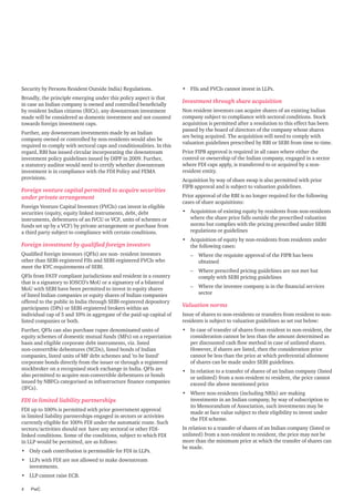 Security by Persons Resident Outside India) Regulations.
Broadly, the principle emerging under this policy aspect is that
in case an Indian company is owned and controlled beneficially
by resident Indian citizens (RICs), any downstream investment
made will be considered as domestic investment and not counted
towards foreign investment caps.
Further, any downstream investments made by an Indian
company owned or controlled by non-residents would also be
required to comply with sectoral caps and conditionalities. In this
regard, RBI has issued circular incorporating the downstream
investment policy guidelines issued by DIPP in 2009. Further,
a statutory auditor would need to certify whether downstream
investment is in compliance with the FDI Policy and FEMA
provisions.

Foreign venture capital permitted to acquire securities
under private arrangement
Foreign Venture Capital Investors (FVCIs) can invest in eligible
securities (equity, equity linked instruments, debt, debt
instruments, debentures of an IVCU or VCF, units of schemes or
funds set up by a VCF) by private arrangement or purchase from
a third party subject to compliance with certain conditions.

Foreign investment by qualified foreign investors
Qualified foreign investors (QFIs) are non- resident investors
other than SEBI-registered FIIs and SEBI-registered FVCIs who
meet the KYC requirements of SEBI.
QFIs from FATF compliant jurisdictions and resident in a country
that is a signatory to IOSCO’s MoU or a signatory of a bilateral
MoU with SEBI have been permitted to invest in equity shares
of listed Indian companies or equity shares of Indian companies
offered to the public in India through SEBI-registered depository
participants (DPs) or SEBI-registered brokers within an
individual cap of 5 and 10% in aggregate of the paid-up capital of
listed companies or both.
Further, QFIs can also purchase rupee denominated units of
equity schemes of domestic mutual funds (MFs) on a repatriation
basis and eligible corporate debt instruments, viz. listed
non-convertible debentures (NCDs), listed bonds of Indian
companies, listed units of MF debt schemes and ’to be listed’
corporate bonds directly from the issuer or through a registered
stockbroker on a recognised stock exchange in India. QFIs are
also permitted to acquire non-convertible debentures or bonds
issued by NBFCs categorised as infrastructure finance companies
(IFCs).

FDI in limited liability partnerships
FDI up to 100% is permitted with prior government approval
in limited liability partnerships engaged in sectors or activities
currently eligible for 100% FDI under the automatic route. Such
sectors/activities should not have any sectoral or other FDIlinked conditions. Some of the conditions, subject to which FDI
in LLP would be permitted, are as follows:
•	 Only cash contribution is permissible for FDI in LLPs.
•	 LLPs with FDI are not allowed to make downstream
investments.
•	 LLP cannot raise ECB.
4	PwC

•	 FIIs and FVCIs cannot invest in LLPs.

Investment through share acquisition
Non resident investors can acquire shares of an existing Indian
company subject to compliance with sectoral conditions. Stock
acquisition is permitted after a resolution to this effect has been
passed by the board of directors of the company whose shares
are being acquired. The acquisition will need to comply with
valuation guidelines prescribed by RBI or SEBI from time to time.
Prior FIPB approval is required in all cases where either the
control or ownership of the Indian company, engaged in a sector
where FDI caps apply, is transferred to or acquired by a nonresident entity.
Acquisition by way of share swap is also permitted with prior
FIPB approval and is subject to valuation guidelines.
Prior approval of the RBI is no longer required for the following
cases of share acquisitions:
•	 Acquisition of existing equity by residents from non-residents
where the share price falls outside the prescribed valuation
norms but complies with the pricing prescribed under SEBI
regulations or guidelines
•	 Acquisition of equity by non-residents from residents under
the following cases:
–– Where the requisite approval of the FIPB has been
obtained
–– Where prescribed pricing guidelines are not met but
comply with SEBI pricing guidelines
–– Where the investee company is in the financial services
sector

Valuation norms
Issue of shares to non-residents or transfers from resident to nonresidents is subject to valuation guidelines as set out below:
•	 In case of transfer of shares from resident to non-resident, the
consideration cannot be less than the amount determined as
per discounted cash flow method in case of unlisted shares.
However, if shares are listed, then the consideration price
cannot be less than the price at which preferential allotment
of shares can be made under SEBI guidelines.
•	 In relation to a transfer of shares of an Indian company (listed
or unlisted) from a non-resident to resident, the price cannot
exceed the above mentioned price
•	 Where non-residents (including NRIs) are making
investments in an Indian company, by way of subscription to
its Memorandum of Association, such investments may be
made at face value subject to their eligibility to invest under
the FDI scheme.
In relation to a transfer of shares of an Indian company (listed or
unlisted) from a non-resident to resident, the price may not be
more than the minimum price at which the transfer of shares can
be made.

 