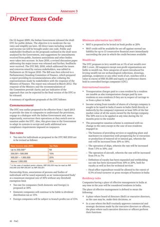 Annexure 3

Direct Taxes Code

On 12 August 2009, the Indian Government released the draft
DTC for public debate. The objective is to moderate the tax
rates and simplify tax laws. All direct taxes including wealth
and income tax will be brought under one code. Public and
stakeholder feedback on the proposals outlined in the draft were
analysed by the Government, and suggestions for amendments
received from public, business associations and other bodies
were taken into account. In June 2010, a revised discussion paper
addressing the major issues was released and further, feedbacks
were received. The DTC Bill, 2010, which addressed the issues
and concerns raised by various stakeholders, was tabled in
Parliament on 30 August 2010. The Bill was then referred to a
Parliamentary Standing Committee of Finance, which prepared
a report providing its recommendations after collating the
representations made by stakeholders with the response of the
Ministry of Finance. The report was released in March 2012. The
response of the Ministry and the recommendations of
the Committee provide clarity and are indicative of the
approach that can be expected in the final version of the DTC to
be released.
A summary of significant proposals of the DTC follows:

Commencement
The DTC was earlier proposed to be effective from 1 April 2013
to provide the time to companies to understand the provisions,
engage in a dialogue with the Indian Government and, more
importantly, restructure their operations as they switch over to
taxation under the DTC. Also, this gives time to the Government
to adapt its systems to accept and audit additional new
compliance requirements imposed on taxpayers.

Tax rates
•	 Tax rates for individuals as proposed in the DTC Bill 2010 are
to be revised as follows:
New income slab (INR)

Tax Rate

Up to 200,000**

Nil

200,001– 500,000

10%

500,001 – 1,000,000

20%

Above 1,000,000

30%

** In the case of resident senior citizens, INR 200,000 may be read as INR
250,000 and INR 200,001 as INR 250,001.

Partnership firms, associations of persons and bodies of
individuals will be taxed separately as an ‘unincorporated body’
at a maximum marginal rate of 30% without any threshold
exemption limit
•	 Tax rate for companies (both domestic and foreign) is
proposed at 30%
•	 Domestic companies will continue to be liable to dividend
distribution tax at 15%
•	 Foreign companies will be subject to branch profits tax of 15%

Minimum alternative tax (MAT)
•	 MAT is proposed to be levied on book profits at 20%
•	 MAT credit will be available for set-off against normal tax
liability for up to 15 consecutive financial years immediately
succeeding the year in which the credit becomes available

Wealth tax
The DTC proposes to levy wealth tax at 1% of net wealth over
INR 1 crore. All taxpayers except non-profit organisations are
liable to wealth tax. New categories of assets introduced for
levying wealth tax are archaeological collections, drawings,
paintings, sculptures or any other work of art, watches with a
value in excess of INR 50,000 and equity or preference shares
held in controlled foreign companies (CFC).

International taxation
•	 Transportation charges paid to a non-resident by a resident
are taxable as also transportation charges paid by nonresidents to non-residents if they are in respect of carriage to
or from a place in India
•	 Income arising from transfer of shares of a foreign company is
sought to be taxed in India if assets in India (held directly or
indirectly by the company) represent at least 50% of the fair
market value of all the assets owned by the foreign company.
The 50% test is to be applied at any time during the 12
months prior to the transfer
•	 The presumptive taxation scheme is continued with no
change in the rates except in the case of non-residents
engaged in:
–– The business of providing services or supplying plant and
machinery in connection with prospecting for or extraction
or production of mineral oil or natural gas, wherein the
rate will be increased from 10% to 14%;
–– The operation of ships, wherein the rate will be increased
from 7.5% to 10%; and
–– The operation of aircraft, wherein the rate will be increased
from 5% to 7%
–– Definition of royalty has been expanded and withholding
tax rate has been increased from 10% to 20%, both for
royalty as well as fees for technical services
–– Head office expenditure would be allowed to the extent of
0.5% of total turnover or gross receipts of business in India

Residency rules
Companies having a place of effective management in India at
any time in the year will be considered residents in India.
The place of effective management is defined to mean the
following:
•	 A place where board of directors (BoD) or executive directors,
as the case may be, make their decisions, or
•	 In a case where the BoD routinely approves commercial and
strategic decisions made by the executive directors or officers,
the place where such executive directors or officers perform
their functions

40	PwC

 