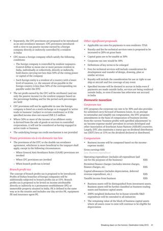 •	 Separately, the CFC provisions are proposed to be introduced
as an anti-avoidance measure. CFC provisions introduced
with a view to tax passive income earned by a foreign
company directly or indirectly controlled by a resident
in India

Other significant proposals

•	 CFC means a foreign company which satisfy the following
conditions:

•	 Capital gains are to be taxable at 30%

•	 Applicable tax rates for payments to non-residents- ITAA
•	 Royalty and fee for technical services rates is proposed to be
increased to 20% on gross basis
•	 Corporate tax rate would be 30%

–– The foreign company is controlled by resident taxpayersControl define to mean one or more persons resident in
India, individually or collectively, directly or indirectly,
hold shares carrying not less than 50% of the voting power
or capital of the company

•	 Definitions of key terms to be enlarged

–– Such foreign entity is a resident of a country with a lower
level of taxation, i.e. the amount of tax payable in the
foreign country is less than 50% of the corresponding tax
payable under the DTC

•	 Royalty will include the consideration for use or right to use
ship or aircraft and live coverage of any event

•	 The net profit earned by the CFC will be attributed (and not
only the passive income) to the resident taxpayer based on
the percentage holding and for the period such percentages
are held
•	 CFC provisions will not be applicable in case the foreign
company is listed on a stock exchange or is engaged in ’active
trade or business’ (subject to certain conditions) or if the
specified income does not exceed INR 2.5 million

•	 Fees for technical services will include consideration for
development and transfer of design, drawing, plan or
similar services

•	 Specified income will be deemed to accrue in India even if
payments are made outside India, services are being rendered
outside India, or even if income has otherwise not accrued
in India

Domestic taxation
Corporate tax

•	 The underlying foreign tax credit mechanism is not provided

DTC proposes the corporate tax rate to be 30% and also provides
for unlimited carry-forward of business losses. In an attempt
to rationalise and simplify tax computation, the DTC proposes
amendments in the basis of computation of business income
from the current ‘business profits with specified adjustments’ to
an ‘income-expense model’ prevalent in certain developed and
other Association of Southeast Asian Nations (ASEAN) countries.
Largely, DTC also maintains a status quo on dividend distribution
tax (DDT) levy at 15% on the dividend declared or distributed.

Treaty provisions vis-à-vis domestic tax law

Computation

•	 The provisions of the DTC or the double tax avoidance
agreement, whichever is more beneficial to the taxpayer shall
apply, except in the following circumstances:

•	 Business income will be computed based on the incomeexpense model:

•	 Where 50% or more of the income of an offshore entity
is derived from the sale of goods or services to controlled
corporations, it will not be considered as having engaged in
active trade or business

–– When General Anti-Avoidance Rules (GAAR) provisions are
invoked
–– When CFC provisions are invoked
–– When branch profit tax is levied

Branch profit tax
The concept of branch profits tax is proposed to be introduced.
Profits of Indian branches of foreign companies will be
additionally subjected to branch profits tax at 15%. Branch
profits tax is proposed to be levied on income attributable
directly or indirectly to a permanent establishment (PE) or
immovable property situated in India. PE is defined in the same
way as in the treaties and includes one day service PE, equipment
PE and insurance agent PE.

Gross earnings XXX
Less: Business expenditure
Operating expenditure (includes all expenditure laid
out for the purposes of the business) 			

XXX

Permitted finance charges (includes interest charges,
finance charges, etc. 				

XXX

Capital allowances (includes depreciation, deferred
revenue expenditure, etc.) 				

XXX

Taxable income from business 			

XXX

•	 Business assets will be distinguished from investment assets.
Business assets will be further classified as business trading
assets and business capital assets
•	 200% weighted deduction for in-house scientific R&D
expenditure will be extended to all industries
•	 The remaining value of the block of business capital assets
where all assets cease to exist will continue to be eligible for
depreciation

Breaking dawn on the horizon: Destination India 2013

41

 