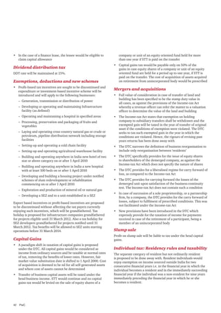 •	 In the case of a finance lease, the lessee would be eligible to
claim capital allowance

Dividend distribution tax
DDT rate will be maintained at 15%.

Exemptions, deductions and new schemes
•	 Profit-based tax incentives are sought to be discontinued and
expenditure or investment-based incentive scheme will be
introduced and will apply to the following businesses:
–– Generation, transmission or distribution of power
–– Developing or operating and maintaining Infrastructure
facility (as defined)
–– Operating and maintaining a hospital in specified areas
–– Processing, preservation and packaging of fruits and
vegetables
–– Laying and operating cross country natural gas or crude or
petroleum, pipeline distribution network including storage
facilities
–– Setting-up and operating a cold chain facility
–– Setting-up and operating agricultural warehouse facility
–– Building and operating anywhere in India new hotel of two
star or above category on or after 1 April 2010
–– Building and operating anywhere in India a new hospital
with at least 100 beds on or after 1 April 2010
–– Developing and building a housing project under notified
schemes of slum redevelopment or rehabilitation
commencing on or after 1 April 2010
–– Exploration and production of mineral oil or natural gas
–– Developing a SEZ and to a unit established in a SEZ
Export based incentives or profit-based incentives are proposed
to be discontinued without affecting the tax payers currently
enjoying such incentives, which will be grandfathered. Tax
holiday is proposed for infrastructure companies grandfathered
for projects eligible until 31 March 2012. Also a tax holiday for
SEZ developers grandfathered for projects notified until 31
March 2012. Tax benefits will be allowed to SEZ units starting
operations before 31 March 2014.

Capital Gains
•	 A paradigm shift in taxation of capital gains is proposed
under the DTC. All capital gains would be considered as
income from ordinary sources and be taxable at normal rates
of tax, removing the benefits of lower rates. However, fair
market value substitution date is shifted to 1 April 2000. Cost
of acquisition is deemed to be nil for all self-generated assets
and where cost of assets cannot be determined
•	 Transfer of business capital assets will be taxed under the
head business income. STT would continue and no capital
gains tax would be levied on the sale of equity shares of a

42	PwC

company or unit of an equity oriented fund held for more
than one year if STT is paid on the transfer
•	 Capital gains tax would be payable only on 50% of the
gains in case equity shares of a company or unit of an equity
oriented fund are held for a period up to one year, if STT is
paid on the transfer. The cost of acquisition of assets acquired
on retirement from unincorporated body would be prescribed

Mergers and acquisitions
•	 Full value of consideration in case of transfer of land and
building has been specified to be the stamp duty value in
all cases, as against the provisions of the Income-tax Act
whereby a revenue officer can refer the matter to a valuation
officer to determine the value of the land and building
•	 The Income-tax Act states that exemption on holding
company to subsidiary transfers shall be withdrawn and the
exempted gain will be taxed in the year of transfer of original
asset if the conditions of exemption were violated. The DTC
seeks to tax such exempted gain in the year in which the
conditions are violated. Hence, the rigours of revising past
years returns has been done away with
•	 The DTC narrows the definition of business reorganisation to
include only reorganisation between ‘residents’
•	 The DTC specifically provides for the issue of equity shares
to shareholders of the demerged company, as against the
Income-tax Act which does not specify the nature of shares
•	 The DTC provides for a liberalised regime for carry forward of
loss, as compared to the Income-tax Act
•	 The DTC provides for carrying forward the losses of the
demerged unit upon satisfaction of the business-continuity
test. The Income-tax Act does not contain such a condition
•	 In case of succession of a sole proprietorship, or a partnership
firm, by a company, the DTC provides for the carry forward of
losses, subject to fulfilment of prescribed conditions. This was
not facilitated under the Income-tax Act
•	 New provisions have been introduced in the DTC which
expressly provide for the taxation of income for payments
received in case of the retirement of a participant, being a
member of an unincorporated body

Slump sale
Profit on slump sale will be liable to tax under the head capital
gains.

Individual tax: Residency rules and taxability
The separate category of resident but not ordinarily resident
is proposed to be done away with. Resident individuals would
enjoy exemption on income sourced outside India for two
consecutive financial years i.e. in the financial year in which the
individual becomes a resident and in the immediately succeeding
financial year if the individual was a non-resident for nine years
immediately preceding the financial year in which he or she
becomes a resident.

 