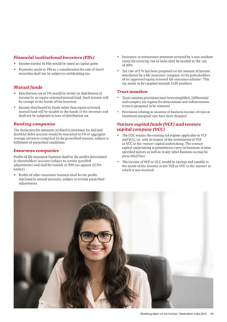 Financial institutional investors (FIIs)
•	 Income earned by FIIs would be taxed as capital gains
•	 Payments made to FIIs as a consideration for sale of listed
securities shall not be subject to withholding tax

Mutual funds
•	 Distribution tax of 5% would be levied on distribution of
income by an equity-oriented mutual fund. Such income will
be exempt in the hands of the investors
•	 Income distributed by funds other than equity-oriented
mutual fund will be taxable in the hands of the investors and
shall not be subjected to levy of distribution tax

Banking companies
The deduction for amounts credited to provision for bad and
doubtful debts account would be restricted to 1% of aggregate
average advances computed in the prescribed manner, subject to
fulfilment of prescribed conditions.

Insurance companies
Profits of life insurance business shall be the profits determined
in shareholders’ account (subject to certain specified
adjustments) and shall be taxable at 30% (as against 12.5%
earlier)

•	 Insurance or reinsurance premium received by a non-resident
entity for covering risk in India shall be taxable at the rate
of 20%
•	 Tax rate of 5 % has been proposed on the amount of income
distributed by a life insurance company to the policyholders
of an ‘approved equity oriented life insurance scheme’. This
tax seems to be targeted towards ULIP products

Trust taxation
•	 Trust taxation provisions have been simplified. Differential
and complex tax regime for determinate and indeterminate
trusts is proposed to be removed
•	 Provisions relating to taxation of business income of trust at
maximum marginal rate have been dropped

Venture capital funds (VCF) and venture
capital company (VCC)
•	 The DTC retains the existing tax regime applicable to VCF
and VCC, i.e. only in respect of the investments of VCF
or VCC in the venture capital undertaking. The venture
capital undertaking is permitted to carry on business in nine
specified sectors as well as in any other business as may be
prescribed later
•	 The income of VCF or VCC would be exempt and taxable in
the hands of the investor in the VCF or VCC in the manner in
which it was received

•	 Profits of other insurance business shall be the profits
disclosed in annual accounts, subject to certain prescribed
adjustments

Breaking dawn on the horizon: Destination India 2013

43

 