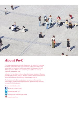 About PwC
PwC helps organisations and individuals create the value they’re looking
for. We’re a network of firms in 157 countries with more than 184,000
people who are committed to delivering quality in Assurance, Tax and
Advisory services. Tell us what matters to you and find out more by
visiting us at www.pwc.com.
In India, PwC has offices in these cities: Ahmedabad, Bangalore, Chennai,
Delhi NCR, Hyderabad, Kolkata, Mumbai and Pune. For more information
about PwC India’s service offerings, visit www.pwc.com/in
PwC refers to the PwC network and / or one or more of its member
firms, each of which is a separate legal entity. Please see www.pwc.com/
structure for further details.
You can connect with us on:
facebook.com/PwCIndia
twitter.com/PwC_IN
linkedin.com/company/pwc-india
youtube.com/pwc

 