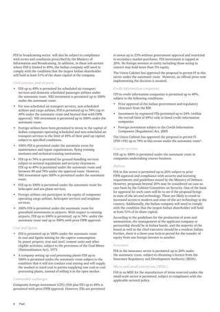 FDI in broadcasting sector will also be subject to compliance
with terms and conditions prescribed by the Ministry of
Information and Broadcasting. In addition, in these sub-sectors
where FDI is limited to 49%, the Indian company will need to
comply with the condition that the largest Indian shareholder
will hold at least 51% of the share capital of the company.

Civil aviation and airports
•	 FDI up to 49% is permitted for scheduled air transport
services and domestic scheduled passenger airlines under
the automatic route. NRI investment is permitted up to 100%
under the automatic route.
•	 For non-scheduled air transport services, non-scheduled
airlines and cargo airlines, FDI is permitted up to 74% (up to
49% under the automatic route and beyond that with FIPB
approval). NRI investment is permitted up to 100% under the
automatic route.
•	 Foreign airlines have been permitted to invest in the capital of
Indian companies operating scheduled and non-scheduled air
transport services to the limit of 49% of their paid-up capital,
subject to specified conditions.
•	 100% FDI is permitted under the automatic route for
maintenance and repair organisations, flying training
institutes and technical training institutions.
•	 FDI up to 74% is permitted for ground-handling services
subject to sectoral regulations and security clearances.
FDI up to 49% is permitted under the automatic route and
between 49 and 74% under the approval route. However,
NRI investment upto 100% is permitted under the automatic
route.
•	 FDI up to 100% is permitted under the automatic route for
helicopter and sea-plane services.
•	 Foreign airlines can participate in the equity of companies
operating cargo airlines, helicopter services and seaplane
services.
•	 100% FDI is permitted under the automatic route for
greenfield investments in airports. With respect to existing
airports, FDI up to 100% is permitted, up to 74% under the
automatic route and up to 100% with prior FIPB approval.

Coal and lignite
•	 FDI is permitted up to 100% under the automatic route
in coal and lignite mining for the captive consumption
by power projects, iron and steel, cement units and other
eligible activities, subject to the provisions of the Coal Mines
(Nationalisation Act), 1973
•	 A company setting up coal processing plants FDI up to
100% is permitted under the automatic route subject to the
condition that it will not conduct coal mining and will supply
the washed or sized coal to parties supplying raw coal or coal
processing plants, instead of selling it in the open market.

Commodity exchanges
Composite foreign investment (CFI) (FDI plus FII) up to 49% is
permitted with prior FIPB approval. However, FIIs are permitted

6	PwC

to invest up to 23% without government approval and restricted
to secondary market purchases. FDI investment is capped at
26%. No foreign investor or entity including those acting in
concert may hold more than 5% equity.
The Union Cabinet has approved the proposal to permit FI in this
sector under the automatic route However, an official press note
implementing the decision is awaited.

Credit information companies
CFI in credit information companies is permitted up to 49%,
subject to the following conditions:
•	 Prior approval of the Indian government and regulatory
clearance from the RBI
•	 Investment by registered FIIs permitted up to 24% (within
the overall limit of 49%) only in listed credit information
companies
•	 Foreign investment subject to the Credit Information
Companies (Regulation) Act, 2005
The Union Cabinet has approved the proposal to permit FI
(FDI+FII) up to 74% in this sector under the automatic route4.

Courier services
FDI up to 100% is permitted under the automatic route in
companies undertaking courier business.

Defence
FDI in this sector is permitted up to 26% subject to prior
FIPB approval and compliance with security and licensing
requirements and guidelines issued by the Ministry of Defence.
However, proposals beyond 26% may be considered on case-tocase basis by the Cabinet Committee on Security. One of the basis
for approval for such cases will be to see if the proposal brings
in state of the art and technology. These are likely to result in
increased access to modern and state-of-the-art technology in the
country. Additionally, the Indian company will need to comply
with the condition that the largest Indian shareholder will hold
at least 51% of its share capital.
According to the guidelines for the production of arms and
ammunition, the management of the applicant company or
partnership should be in Indian hands, and the majority of the
board as well as the chief executive should be a resident Indian.
Further, there is a three-year lock-in period for the transfer of
equity from one foreign investor to another.

Insurance
FDI in the insurance sector is permitted up to 26% under
the automatic route, subject to obtaining a licence from the
Insurance Regulatory and Development Authority (IRDA).

Micro and small enterprises (MSEs)
FDI in an MSE for the manufacture of items reserved under the
small-scale sector is permitted, subject to compliance with the
applicable sectoral policy.

 