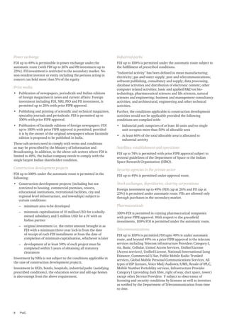 Power exchange

Industrial parks

FDI up to 49% is permissible in power exchange under the
automatic route (with FDI up to 26% and FII investment up to
23%). FII investment is restricted to the secondary market. No
non-resident investor or entity including the persons acting in
concert can hold more than 5% of the equity.

FDI up to 100% is permitted under the automatic route subject to
the fulfillment of prescribed conditions.

•	 Publication of newspapers, periodicals and Indian editions
of foreign magazines in news and current affairs: Foreign
investment including FDI, NRI, PIO and FII investment, is
permitted up to 26% with prior FIPB approval.

“Industrial activity” has been defined to mean manufacturing;
electricity; gas and water supply; post and telecommunications;
software publishing, consultancy and supply; data processing,
database activities and distribution of electronic content; other
computer related activities; basic and applied R&D on biotechnology, pharmaceutical sciences and life sciences, natural
sciences and engineering; business and management consultancy
activities; and architectural, engineering and other technical
activities.

•	 Publishing and printing of scientific and technical magazines,
speciality journals and periodicals: FDI is permitted up to
100% with prior FIPB approval.

Further, the conditions applicable to construction development
activities would not be applicable provided the following
conditions are complied with:

•	 Publication of facsimile editions of foreign newspapers: FDI
up to 100% with prior FIPB approval is permitted, provided
it is by the owner of the original newspapers whose facsimile
edition is proposed to be published in India.

•	 Industrial park comprises of at least 10 units and no single
unit occupies more than 50% of allocable area

Print media

These sub-sectors need to comply with terms and conditions
as may be prescribed by the Ministry of Information and
Broadcasting. In addition, in the above sub-sectors where FDI is
limited to 49%, the Indian company needs to comply with the
single largest Indian shareholder condition.

Construction development projects
FDI up to 100% under the automatic route is permitted in the
following:
•	 Construction-development projects (including but not
restricted to housing, commercial premises, resorts,
educational institutions, recreational facilities, city and
regional level infrastructure, and townships) subject to
certain conditions:

•	 At least 66% of the total allocable area is allocated to
industrial activity

Satellites: establishment and operations
FDI up to 74% is permitted with prior FIPB approval subject to
sectoral guidelines of the Department of Space or the Indian
Space Research Organisation (ISRO).

Security agencies in the private sector
FDI up to 49% is permitted under approval route.

Stock exchanges, depositories, clearing corporations
Foreign investment up to 49% (FDI cap at 26% and FII cap at
23%) is permitted under automatic route. FIIs are allowed only
through purchases in the secondary market.

–– minimum area to be developed

Pharmaceuticals

–– minimum capitalisation of 10 million USD for a whollyowned subsidiary and 5 million USD for a JV with an
Indian partner

100% FDI is permitted in existing pharmaceutical companies
with prior FIPB approval. With respect to the greenfield
investments, 100% FDI is permitted under the automatic route.

–– original investment i.e. the entire amount brought in as
FDI with a minimum three-year lock-in from the date
of receipt of each FDI installment or from the date of
completion of minimum capitalisation, whichever is later
–– development of at least 50% of each project must be
completed within 5 years of obtaining all statutory
clearances
Investment by NRIs is not subject to the conditions applicable in
the case of construction development projects.
Investment in SEZs, hotels, hospitals, industrial parks (satisfying
prescribed conditions), the education sector and old-age homes
is also exempt from the above requirement.

8	PwC

Telecommunications
FDI up to 100% is permitted.FDI upto 49% is under automatic
route, and beyond 49% on a prior FIPB approval in the telecom
services including Telecom infrastructure Providers Category-I,
viz. Basic, Cellular, United Access Services, Unified License
(Access services), Unified License, National/International Long
Distance, Commercial V-Sat, Public Mobile Radio Trunked
services, Global Mobile Personal Communications Services, All
types of ISP licenses, Voice Mail/Audiotex/UMS, Resale of IPLC,
Mobile Number Portability services, Infrastructure Provider
Category I (providing dark fibre, right of way, duct space, tower)
except other Service Providers F subject to observance of
licensing and security conditions by licensee as well as investors
as notified by the Department of Telecommunication from time
to time.

 
