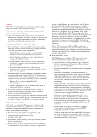 Trading
100% FDI is permitted under the automatic route for trading
companies engaged in the following activities:

Cash-and-carry wholesale trading and wholesale trading
subject to operational guidelines
•	 Cash-and-carry wholesale trading means sale of goods or
merchandise to retailers, industrial, commercial, institutional
or other professional business users or to other wholesalers
and related subordinated service providers.

Operational guidelines for wholesale trading
•	 Sales made by the wholesaler qualify as wholesale trading
where the sales are made to the following eligible customers
(except in case of sales to the government):
–– Entities holding sales tax or value added tax (VAT)
registration, service tax or excise duty registration
–– Entities holding trade licences under applicable local
shops and establishment laws
–– Entities holding permits, licences, etc. for undertaking
retail trade from government authorities and local self
government bodies
–– Institutions with certificates of incorporation or
registration as a society or registration as public trust for
their own consumption
•	 Wholesale trading to group companies or companies among
the same group should not exceed 25% of the total turnover
of the wholesale venture. The term group means two or more
enterprises which, directly or indirectly, are in the position to:
–– Exercise 26% , or more voting rights in the
other enterprise
–– Appoint more than 50 % of its members of the board of
directors in the other enterprise
•	 Full records indicating details such as name of entity, its
licence, registration, permit number, amount of sale, etc
should be maintained on a daily basis
•	 These companies can engage only in B2B e-commerce and not
in retail trading, implying that the existing restrictions on FDI
in domestic trading are applicable to e-commerce as well

Single brand retail trading
100% FDI is permitted with FIPB approval for single-brand
product retailing with FDI up to 49% in this sector under the
automatic route and beyond 49% with prior FIPB approval,
subject to the following conditions:
•	 Products to be sold should be of a single brand only
•	 Products should be sold under the same
brand internationally

product retail trading in the country for the specific brand,
directly or through a legally tenable agreement with the
brand owner for undertaking single brand product retail
trading The onus for ensuring compliance with this condition
will rest with the Indian entity carrying out single brand
product retail trading in India. The investing entity shall
provide evidence to this effect at the time of seeking approval,
including a copy of the licensing/ franchise/sub-license
agreement, specifically indicating compliance with the above
condition. The requisite evidence should be filed with the
RBI for the automatic route and SIA/FIPB for cases involving
approval.
•	 Where FDI is proposed to be beyond 51%, mandatory
sourcing of at least 30% of the value of products sold will
have to be done from India, preferably from micro, small and
medium enterprises-MSMES, village and cottage industries,
artisans and craftsmen
•	 Multi brand retail trading
51% FDI is permitted with prior FIPB approval for multi
brand retail trading, subject to following conditions:
–– Fresh agricultural produce including fruits, vegetables,
flowers, grains, pulses, fresh poultry, fishery and meat
products, may be unbranded
–– Minimum capitalisation of 100 million USD by the foreign
investor.
–– Mandatory investment in backend infrastructure- At
least 50% of total FDI brought in the first tranche of US$
100 million shall be invested in ‘backend infrastructure’
within three years. Subsequent investment in ‘backend
infrastructure’ can be made depending upon business
requirement
–– At least 30% of the value of procurement of manufactured
or processed products purchased shall be sourced from
Indian micro, small and medium enterprises which have
a total investment in plant and machinery not exceeding 2
million USD. The ‘small industry’ status shall only be seen
at the time of first engagement with the retailer
–– Retail sales outlets may be set up only in cities with a
population of more than 1 million as per 2011 census
or any other cities as per the decision of the respective
State Governments and may also cover an area of 10 kms
around the municipal or urban agglomeration limits of
such cities
–– Retail trading, in any form, by means of e-commerce,
would not be permissible, for companies with FDI,
engaged in the activity of MBRT
While the above policy has been approved by the central
government, the state governments or union territories
are given the right to take their own decisions in regard to
implementation of the above policy

•	 Single-brand product retailing covers only products branded
during manufacturing
•	 A non-resident entity or entities whether owner of the brand
or otherwise shall be permitted to undertake `Single Brand`

Breaking dawn on the horizon: Destination India 2013

9

 
