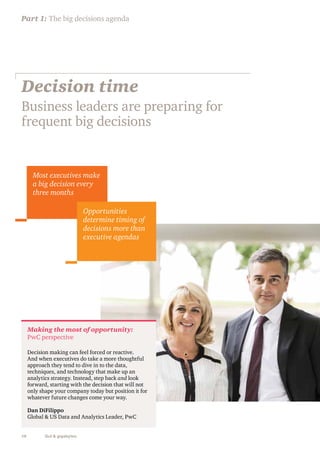 Part 1: The big decisions agenda 
Decision time 
Business leaders are preparing for 
frequent big decisions 
Most executives make 
a big decision every 
three months 
Making the most of opportunity: 
PwC perspective 
Decision making can feel forced or reactive. 
And when executives do take a more thoughtful 
approach they tend to dive in to the data, 
techniques, and technology that make up an 
analytics strategy. Instead, step back and look 
forward, starting with the decision that will not 
only shape your company today but position it for 
whatever future changes come your way. 
Dan DiFilippo 
Global & US Data and Analytics Leader, PwC 
10 Gut & gigabytes 
Opportunities 
determine timing of 
decisions more than 
executive agendas 
 