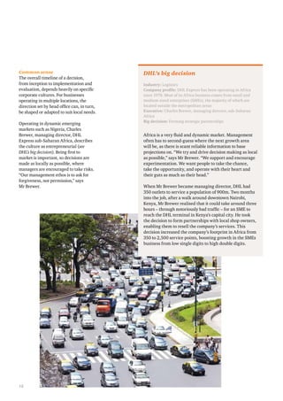 Common sense 
The overall timeline of a decision, 
from inception to implementation and 
evaluation, depends heavily on specific 
corporate cultures. For businesses 
operating in multiple locations, the 
direction set by head office can, in turn, 
be shaped or adapted to suit local needs. 
Operating in dynamic emerging 
markets such as Nigeria, Charles 
Brewer, managing director, DHL 
Express sub-Saharan Africa, describes 
the culture as entrepreneurial (see 
DHL’s big decision). Being first to 
market is important, so decisions are 
made as locally as possible, where 
managers are encouraged to take risks. 
“Our management ethos is to ask for 
forgiveness, not permission,” says 
Mr Brewer. 
12 
DHL’s big decision 
Industry: Logistics 
Company profile: DHL Express has been operating in Africa 
since 1978. Most of its Africa business comes from small and 
medium-sized enterprises (SMEs), the majority of which are 
located outside the metropolitan areas 
Executive: Charles Brewer, managing director, sub-Saharan 
Africa 
Big decision: Forming strategic partnerships 
Africa is a very fluid and dynamic market. Management 
often has to second-guess where the next growth area 
will be, as there is scant reliable information to base 
projections on. “We try and drive decision making as local 
as possible,” says Mr Brewer. “We support and encourage 
experimentation. We want people to take the chance, 
take the opportunity, and operate with their heart and 
their guts as much as their head.” 
When Mr Brewer became managing director, DHL had 
350 outlets to service a population of 900m. Two months 
into the job, after a walk around downtown Nairobi, 
Kenya, Mr Brewer realised that it could take around three 
hours – through notoriously bad traffic – for an SME to 
reach the DHL terminal in Kenya’s capital city. He took 
the decision to form partnerships with local shop owners, 
enabling them to resell the company’s services. This 
decision increased the company’s footprint in Africa from 
350 to 2,500 service points, boosting growth in the SMEs 
business from low single digits to high double digits. 
 