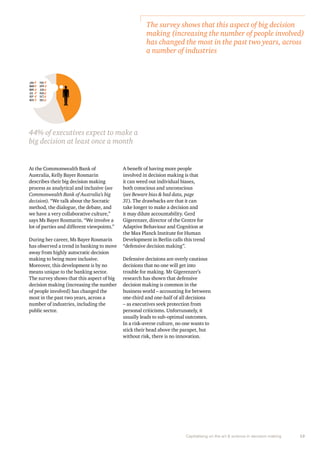 The survey shows that this aspect of big decision 
making (increasing the number of people involved) 
has changed the most in the past two years, across 
a number of industries 
Capitalising on the art & science in decision making 13 
At the Commonwealth Bank of 
Australia, Kelly Bayer Rosmarin 
describes their big decision making 
process as analytical and inclusive (see 
Commonwealth Bank of Australia’s big 
decision). “We talk about the Socratic 
method, the dialogue, the debate, and 
we have a very collaborative culture,” 
says Ms Bayer Rosmarin. “We involve a 
lot of parties and different viewpoints.” 
During her career, Ms Bayer Rosmarin 
has observed a trend in banking to move 
away from highly autocratic decision 
making to being more inclusive. 
Moreover, this development is by no 
means unique to the banking sector. 
The survey shows that this aspect of big 
decision making (increasing the number 
of people involved) has changed the 
most in the past two years, across a 
number of industries, including the 
public sector. 
A benefit of having more people 
involved in decision making is that 
it can weed out individual biases, 
both conscious and unconscious 
(see Beware bias & bad data, page 
31). The drawbacks are that it can 
take longer to make a decision and 
it may dilute accountability. Gerd 
Gigerenzer, director of the Centre for 
Adaptive Behaviour and Cognition at 
the Max Planck Institute for Human 
Development in Berlin calls this trend 
“defensive decision making”. 
Defensive decisions are overly cautious 
decisions that no one will get into 
trouble for making. Mr Gigerenzer’s 
research has shown that defensive 
decision making is common in the 
business world – accounting for between 
one-third and one-half of all decisions 
– as executives seek protection from 
personal criticisms. Unfortunately, it 
usually leads to sub-optimal outcomes. 
In a risk-averse culture, no one wants to 
stick their head above the parapet, but 
without risk, there is no innovation. 
JAN FEB 
MAR APR 
MAY JUN 
JUL AUG 
SEP OCT 
NOV DEC 
44% of executives expect to make a 
big decision at least once a month 
 