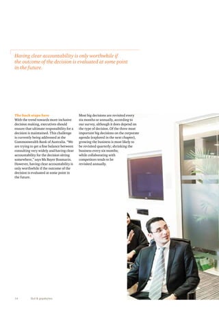 Having clear accountability is only worthwhile if 
the outcome of the decision is evaluated at some point 
in the future. 
The buck stops here 
With the trend towards more inclusive 
decision making, executives should 
ensure that ultimate responsibility for a 
decision is maintained. This challenge 
is currently being addressed at the 
Commonwealth Bank of Australia. “We 
are trying to get a fine balance between 
consulting very widely and having clear 
accountability for the decision sitting 
somewhere,” says Ms Bayer Rosmarin. 
However, having clear accountability is 
only worthwhile if the outcome of the 
decision is evaluated at some point in 
the future. 
14 Gut & gigabytes 
Most big decisions are revisited every 
six months or annually, according to 
our survey, although it does depend on 
the type of decision. Of the three most 
important big decisions on the corporate 
agenda (explored in the next chapter), 
growing the business is most likely to 
be revisited quarterly; shrinking the 
business every six months; 
while collaborating with 
competitors tends to be 
revisited annually. 
 