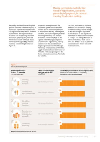 Capitalising on the art & science in decision making 17 
Recent big decisions have mainly had 
positive outcomes. The vast majority of 
executives say that the impact of their 
last big decision either met or exceeded 
expectations. Having successfully 
made the last round of big decisions, 
executives generally feel prepared 
for the next round – although much 
depends on the type of big decision 
that they are intending to take (see 
Figure 2). 
Growth is once again top of the 
corporate agenda. Global business 
leaders will be prioritising mergers 
& acquisitions (M&As), entering new 
markets, and launching new products, 
to drive profitability and revenue. 
Growth is particularly high on the 
agenda for technology companies 
(see Cloudera’s big decision), already 
evidenced by the recent spate of 
large acquisitions: Facebook bought 
Whatsapp for an estimated US$19bn; 
Apple purchased Beats Electronics for 
US$3bn, while Google acquired the 
home automation company, Nest Labs, 
for US$3bn. 
Figure 2 
The big decisions agenda 
Top 5 big decisions 
in next 12 months 
(1 = most important) 
Most likely strategic 
motivation for big 
decision 
Level of preparedness to make big decision 
(on a scale of 1 to 10, where 1 is completely 
unprepared and 10 is fully prepared) 
Growing 
existing 
business 
Collaborating 
with competitors 
Shrinking 
existing 
business 
Entering new 
industry or 
starting new 
business 
Corporate 
financing 
Profitability/revenue 
Cost/margin pressure 
Structure of industry 
Structure of industry 
Cost/margin pressure 
1 
2 
3 
4 
5 £ 
7.4 
7.4 
7.7 
7.7 
7.6 
Source: Economist Intelligence Unit survey, May 2014 
Having successfully made the last 
round of big decisions, executives 
generally feel prepared for the next 
round of big decision making. 
The chief motivation for business 
leaders in this industry is keeping 
up with technology-driven changes. 
In this vein, Google’s acquisition 
of Nest marked its first significant 
investment in the so-called “Internet 
of Things”. The fitting of sensors to 
almost everything – from cars to 
cows and clothes – is set to generate 
unseen amounts of new data and 
business models. 
 
