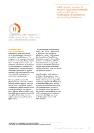 Besides growth, two other big 
decisions will feature prominently 
in the next 12 months: 
collaborating with competitors 
and shrinking the business. 
Capitalising on the art & science in decision making 19 
Collaborating with competitors is 
on the agenda for more than one in 
three (36%) global businesses. 
Sharing the pain… 
and the opportunity 
Collaborating with competitors is 
on the agenda for more than one in 
three (36%) global businesses. For 
companies in the pharmaceuticals and 
healthcare sectors, it is the top priority. 
These formerly secretive sectors are 
embracing collaboration in an effort to 
cut costs and expand drug portfolios, 
notwithstanding a strong showing in 
global M&A deals this year. A recent 
example is AstraZeneca’s collaboration 
with biotech firm, Synairgen, to 
develop a new asthma drug.2 
However, collaboration in the 
pharmaceuticals sector is not limited 
to tie-ups between big drug firms and 
smaller biotech companies. In April 
2014 a number of large pharmaceutical 
companies, including AstraZeneca, 
Bayer, Johnson & Johnson, Pfizer and 
Sanofi US, agreed to share clinical trial 
data (phase III oncology trials) in a 
collaboration known as Project Data 
Sphere (PDS).3 
“No single segment, no matter how 
strong – be it industry, government 
or academia – can, in isolation, 
address the complex challenges we 
face in healthcare,” says Michael 
Rosenblatt, executive vice-president 
and chief medical officer at Merck. 
“It is clear we must go beyond the 
confines of our labs and offices to re-imagine 
innovation as a vast web of 
collaboration – both inside and outside 
the healthcare industry.” 
Indeed, outsiders are being drawn 
to the growth opportunities in the 
healthcare sector. Microsoft set up its 
health solutions group to expand the 
technology company into information 
management for hospitals. But slow 
progress, caused by underestimating 
the complex economic barriers to 
disrupting the entrenched systems, 
led management to seek a partnership 
with a more experienced healthcare 
competitor. Caradigm was set up 
in 2012 as a joint venture with 
GE Healthcare. 
2 Andrew Ward (2014), AstraZeneca in $232m asthma drug deal; FT. 
3 Peter Mansell (2014), Project Data Sphere data-sharing platform launched. PharmaTimes. 
 