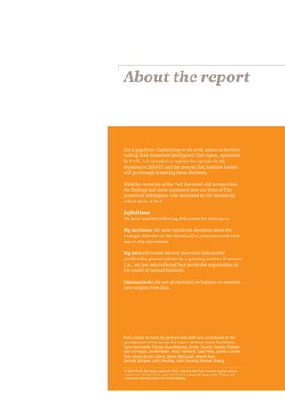 About the report 
Gut & gigabytes: Capitalising on the art & science in decision 
making is an Economist Intelligence Unit report, sponsored 
by PwC1. It is intended to explore the agenda for big 
decisions in 2014-15 and the process that business leaders 
will go through in making these decisions. 
With the exception of the PwC foreword and perspectives, 
the findings and views expressed here are those of The 
Economist Intelligence Unit alone and do not necessarily 
reflect those of PwC. 
Definitions 
We have used the following definitions for this report. 
Big decisions: the most significant decisions about the 
strategic direction of the business (i.e., not concerned with 
day-to-day operations). 
Big data: the recent wave of electronic information 
produced in greater volume by a growing number of sources 
(i.e., not just data collected by a particular organisation in 
the course of normal business). 
Data analysis: the use of analytical techniques to generate 
new insights from data. 
PwC wishes to thank its partners and staff who contributed to the 
development of this survey and report: Cristina Ampil, Paul Blase, 
Yann Bonduelle, Florian Buschbacher, Emily Church, Natalie Dickter, 
Dan DiFilippo, Oliver Halter, Andy Hawkins, Dee Hildy, James Larmer, 
Tom Lewis, Scott Likens, Sarah McQuaid, Anand Rao, 
Denyse Skipper, John Studley, John Sviokla, Rachel Zhang. 
1 © 2014 PwC. All rights reserved. PwC refers to the PwC network and/or one or 
more of its member firms, each of which is a separate legal entity. Please see 
www.pwc.com/structure for further details. 
 