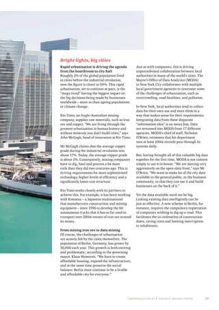 Bright lights, big cities 
Rapid urbanisation is driving the agenda 
from the boardroom to city hall 
Roughly 2% of the global population lived 
in cities before the industrial revolution; 
now the figure is closer to 50%. This rapid 
urbanisation, set to continue at pace, is the 
“mega trend” having the biggest impact on 
the big decisions being made by businesses 
worldwide – more so than ageing populations 
or climate change. 
Rio Tinto, an Anglo-Australian mining 
company, supplies raw materials, such as iron 
ore and copper. “We are living through the 
greatest urbanisation in human history and 
without minerals you don’t build cities,” says 
John McGagh, head of innovation at Rio Tinto. 
Mr McGagh claims that the average copper 
grade during the industrial revolution was 
about 17%. Today, the average copper grade 
is about 1%. Consequently, mining companies 
have to dig, haul and process a lot more 
rock than they did two centuries ago. This is 
driving requirements for more sophisticated 
technology, higher levels of efficiency and a 
significantly lower cost structure. 
Rio Tinto works closely with its partners to 
achieve this. For example, it has been working 
with Komatsu – a Japanese multinational 
that manufactures construction and mining 
equipment – since 1996 to develop the 60 
autonomous trucks that it has so far used to 
transport over 200m tonnes of iron ore around 
its mines. 
From mining iron ore to data mining 
Of course, the challenges of urbanisation 
are acutely felt by the cities themselves. The 
population of Berlin, Germany, has grown by 
50,000 each year. This growth is both exciting 
and problematic, according to the governing 
mayor, Klaus Wowereit. “We have to create 
affordable housing, expand the infrastructure, 
and at the same time preserve the social 
balance: Berlin must continue to be a livable 
and affordable city for everyone.” 
Just as with companies, this is driving 
unprecedented collaboration between local 
authorities in many of the world’s cities. The 
Mayor’s Office of Data Analytics (MODA) 
in New York City collaborates with multiple 
local government agencies to overcome some 
of the challenges of urbanisation, such as 
overcrowding, road fatalities, and pollution. 
In New York, local authorities tend to collect 
data for their own use and store them in a 
way that makes sense for their requirements. 
Integrating data from these disparate 
“information silos” is no mean feat. Data 
are streamed into MODA from 17 different 
agencies. MODA’s chief of staff, Nicholas 
O’Brien, estimates that his department 
sees at least 100m records pass through its 
systems daily. 
But, having brought all of this valuable big data 
together for the first time, MODA is not content 
simply to use it in-house. “We are moving very 
aggressively on the open-data front,” says Mr 
O’Brien. “We want to make lot of the city data 
available to the general public, to the business 
community, so that they can use it and build 
businesses on the back of it.” 
Yet the data available need not be big. 
Linking existing data intelligently can be 
just as effective. A new scheme in Berlin, for 
instance, requires the compulsory registration 
of companies wishing to dig up a road. This 
facilitates the co-ordination of construction 
dates, saving costs and limiting interruption 
to inhabitants. 
Capitalising on the art & science in decision making 23 
 