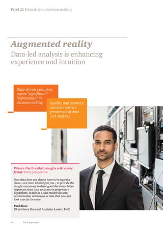 Part 2: Data-driven decision making 
Augmented reality 
Data-led analysis is enhancing 
experience and intuition 
Data-driven executives 
report “significant” 
improvement in 
decision making Quality and quantity 
Where the breakthroughs will come 
from: PwC perspective 
Your data does not always have to be squeaky 
clean – nor must it belong to you – to provide the 
insights necessary to drive good decisions. More 
important than data accuracy or proprietary 
algorithms, in fact, is a data model that can 
accommodate unknowns or data that does not 
look exactly the same. 
Paul Blase 
US Advisory Data and Analytics Leader, PwC 
24 Gut & gigabytes 
concerns restrict 
greater use of data 
and analysis 
 
