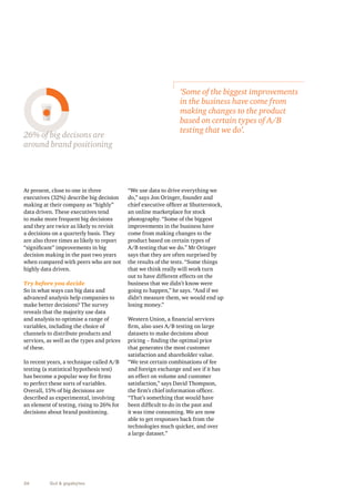 26% of big decisons are testing that we do’. 
around brand positioning 
At present, close to one in three 
executives (32%) describe big decision 
making at their company as “highly” 
data driven. These executives tend 
to make more frequent big decisions 
and they are twice as likely to revisit 
a decisions on a quarterly basis. They 
are also three times as likely to report 
“significant” improvements in big 
decision making in the past two years 
when compared with peers who are not 
highly data driven. 
Try before you decide 
So in what ways can big data and 
advanced analysis help companies to 
make better decisions? The survey 
reveals that the majority use data 
and analysis to optimise a range of 
variables, including the choice of 
channels to distribute products and 
services, as well as the types and prices 
of these. 
In recent years, a technique called A/B 
testing (a statistical hypothesis test) 
has become a popular way for firms 
to perfect these sorts of variables. 
Overall, 15% of big decisions are 
described as experimental, involving 
an element of testing, rising to 26% for 
decisions about brand positioning. 
26 Gut & gigabytes 
‘Some of the biggest improvements 
in the business have come from 
making changes to the product 
based on certain types of A/B 
“We use data to drive everything we 
do,” says Jon Oringer, founder and 
chief executive officer at Shutterstock, 
an online marketplace for stock 
photography. “Some of the biggest 
improvements in the business have 
come from making changes to the 
product based on certain types of 
A/B testing that we do.” Mr Oringer 
says that they are often surprised by 
the results of the tests. “Some things 
that we think really will work turn 
out to have different effects on the 
business that we didn’t know were 
going to happen,” he says. “And if we 
didn’t measure them, we would end up 
losing money.” 
Western Union, a financial services 
firm, also uses A/B testing on large 
datasets to make decisions about 
pricing – finding the optimal price 
that generates the most customer 
satisfaction and shareholder value. 
“We test certain combinations of fee 
and foreign exchange and see if it has 
an effect on volume and customer 
satisfaction,” says David Thompson, 
the firm’s chief information officer. 
“That’s something that would have 
been difficult to do in the past and 
it was time consuming. We are now 
able to get responses back from the 
technologies much quicker, and over 
a large dataset.” 
 