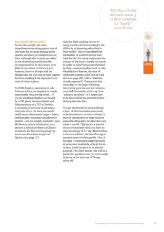 Capitalising on the art & science in decision making 27 
Too much information 
Across the sample, the main 
impediment to making greater use of 
this asset for decision making is the 
quality, accuracy, or completeness of 
data, although this is more prevalent 
in the developing world than the 
developed world. In the survey, over 
40% of executives in Africa, Latin 
America, eastern Europe and the 
Middle East list it as one of their biggest 
barriers, making it the top concern in 
each of those regions. 
For DHL Express, operating in sub- 
Saharan Africa, incomplete or simply 
unavailable data are big issues. “If 
we are deciding whether we should 
fly a 747 plane between Dubai and 
Johannesburg or a 737 to Zambia, 
it certainly draws a lot of questions, 
and quite often the data you would 
really want – how much cargo is flown 
between the two points and the total 
market – are not readily available,” says 
Mr Brewer. A lack of historical data 
present a similar problem in China’s 
immature but fast-moving property 
sector (see Franshion Properties’ 
big decision, page 37). 
Another high-ranking barrier to 
using data for decision making is the 
difficulty of assessing what data is 
truly useful. This is considered the 
top barrier in western Europe and 
Asia-Pacific. For many companies the 
volume of big data is simply too much. 
In order to avoid being overwhelmed 
by data, business leaders need to take 
what Richard Reeves, director of 
corporate strategy at EE (see EE’s big 
decision, page 28), calls a “solution-centric 
approach”. Companies that 
mine data in the hope of finding 
interesting patterns and correlations 
may find themselves suffering from 
“analysis paralysis”. It is important 
to be clear about the question before 
delving into the data. 
To ease the burden of data overload, 
a level of discrimination also needs 
to be introduced – or reintroduced. It 
may be inexpensive to store massive 
amounts of big data, but that does not 
make it useful. “Big data is a natural 
resource so people think you have to 
take advantage of it,” says Honbo Zhou, 
a director at Haier, the world’s largest 
manufacturer of white goods. “But, if 
big data is consumed inappropriately 
or generated randomly, or kept for no 
reason, it will create a lot of virtual 
garbage.” Mr Zhou thinks this will be a 
particular problem over the next couple 
of years as the Internet of Things 
takes off. 
32% 
32% describe big 
decision making 
at their company 
as “highly” 
data driven. 
 