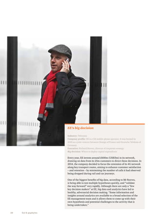 28 Gut & gigabytes 
EE’s big decision 
Industry: Telecoms 
Company profile: EE is a UK mobile-phone operator. It was formed in 
2010 as a joint venture between Orange of France and Deutsche Telekom of 
Germany 
Executive: Richard Reeves, director of corporate strategy 
Big decision: Where to deploy capital expenditure 
Every year, EE invests around £600m (US$1bn) in its network, 
drawing on data from its 25m customers to direct these decisions. In 
2014, the company decided to focus the extension of its 4G network 
along key transport routes, aiming to enhance customer satisfaction 
– and retention – by minimising the number of calls it had observed 
being dropped during rail and car journeys. 
One of the biggest benefits of big data, according to Mr Reeves, 
is being able to test multiple hypotheses quickly, and “validate 
the way forward” very rapidly. Although there are only a “few 
key decision makers” at EE, big data and analytics have led to 
healthy, adversarial decision making. “Some information and 
insights around analytics are available to a broad selection of the 
EE management team and it allows them to come up with their 
own hypothesis and potential challenges to the activity that is 
being undertaken.” 
 