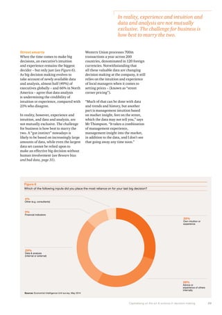 In reality, experience and intuition and 
data and analysis are not mutually 
exclusive. The challenge for business is 
how best to marry the two. 
Capitalising on the art & science in decision making 29 
Street smarts 
When the time comes to make big 
decisions, an executive’s intuition 
and experience remains the biggest 
decider – but only just (see Figure 6). 
As big decision making evolves to 
take account of newly available data 
and analysis, almost half (49%) of 
executives globally – and 66% in North 
America – agree that data analysis 
is undermining the credibility of 
intuition or experience, compared with 
21% who disagree. 
In reality, however, experience and 
intuition, and data and analysis, are 
not mutually exclusive. The challenge 
for business is how best to marry the 
two. A “gut instinct” nowadays is 
likely to be based on increasingly large 
amounts of data, while even the largest 
data set cannot be relied upon to 
make an effective big decision without 
human involvement (see Beware bias 
and bad data, page 31). 
Western Union processes 700m 
transactions a year across 200 
countries, denominated in 120 foreign 
currencies. Notwithstanding that 
all these valuable data are changing 
decision making at the company, it still 
relies on the intuition and experience 
of local managers when it comes to 
setting prices – (known as “street 
corner pricing”). 
“Much of that can be done with data 
and trends and history, but another 
part is management intuition based 
on market insight, feet on the street, 
which the data may not tell you,” says 
Mr Thompson. “It takes a combination 
of management experience, 
management insight into the market, 
in addition to the data, and I don’t see 
that going away any time soon.” 
Figure 6 
Which of the following inputs did you place the most reliance on for your last big decision? 
30% 
Own intuition or 
experience 
28% 
Advice or 
experience of others 
internally 
4% 
Other (e.g. consultants) 
9% 
Financial indicators 
29% 
Data & analysis 
(internal or external) 
Source: Economist Intelligence Unit survey, May 2014 
 