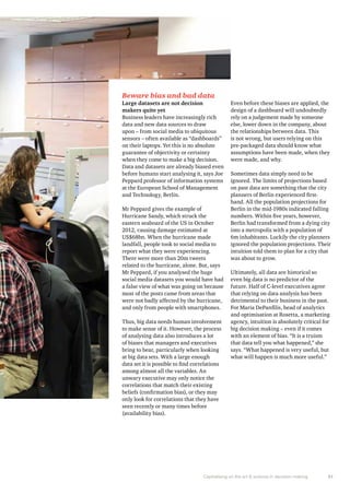 Beware bias and bad data 
Large datasets are not decision 
makers quite yet 
Business leaders have increasingly rich 
data and new data sources to draw 
upon – from social media to ubiquitous 
sensors – often available as “dashboards” 
on their laptops. Yet this is no absolute 
guarantee of objectivity or certainty 
when they come to make a big decision. 
Data and datasets are already biased even 
before humans start analysing it, says Joe 
Peppard professor of information systems 
at the European School of Management 
and Technology, Berlin. 
Mr Peppard gives the example of 
Hurricane Sandy, which struck the 
eastern seaboard of the US in October 
2012, causing damage estimated at 
US$68bn. When the hurricane made 
landfall, people took to social media to 
report what they were experiencing. 
There were more than 20m tweets 
related to the hurricane, alone. But, says 
Mr Peppard, if you analysed the huge 
social media datasets you would have had 
a false view of what was going on because 
most of the posts came from areas that 
were not badly affected by the hurricane, 
and only from people with smartphones. 
Thus, big data needs human involvement 
to make sense of it. However, the process 
of analysing data also introduces a lot 
of biases that managers and executives 
bring to bear, particularly when looking 
at big data sets. With a large enough 
data set it is possible to find correlations 
among almost all the variables. An 
unwary executive may only notice the 
correlations that match their existing 
beliefs (confirmation bias), or they may 
only look for correlations that they have 
seen recently or many times before 
(availability bias). 
Even before these biases are applied, the 
design of a dashboard will undoubtedly 
rely on a judgement made by someone 
else, lower down in the company, about 
the relationships between data. This 
is not wrong, but users relying on this 
pre-packaged data should know what 
assumptions have been made, when they 
were made, and why. 
Sometimes data simply need to be 
ignored. The limits of projections based 
on past data are something that the city 
planners of Berlin experienced first-hand. 
All the population projections for 
Berlin in the mid-1980s indicated falling 
numbers. Within five years, however, 
Berlin had transformed from a dying city 
into a metropolis with a population of 
6m inhabitants. Luckily the city planners 
ignored the population projections. Their 
intuition told them to plan for a city that 
was about to grow. 
Ultimately, all data are historical so 
even big data is no predictor of the 
future. Half of C-level executives agree 
that relying on data analysis has been 
detrimental to their business in the past. 
For Maria DePanfilis, head of analytics 
and optimisation at Rosetta, a marketing 
agency, intuition is absolutely critical for 
big decision making – even if it comes 
with an element of bias. “It is a truism 
that data tell you what happened,” she 
says. “What happened is very useful, but 
what will happen is much more useful.” 
Capitalising on the art & science in decision making 31 
 