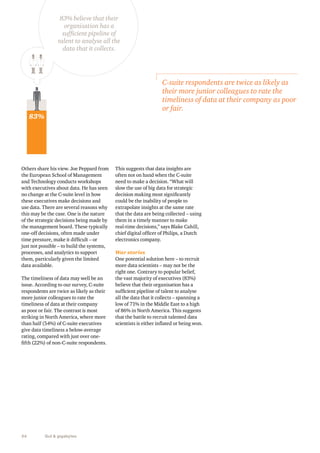 83% believe that their 
organisation has a 
sufficient pipeline of 
talent to analyse all the 
data that it collects. 
Others share his view. Joe Peppard from 
the European School of Management 
and Technology conducts workshops 
with executives about data. He has seen 
no change at the C-suite level in how 
these executives make decisions and 
use data. There are several reasons why 
this may be the case. One is the nature 
of the strategic decisions being made by 
the management board. These typically 
one-off decisions, often made under 
time pressure, make it difficult – or 
just not possible – to build the systems, 
processes, and analytics to support 
them, particularly given the limited 
data available. 
The timeliness of data may well be an 
issue. According to our survey, C-suite 
respondents are twice as likely as their 
more junior colleagues to rate the 
timeliness of data at their company 
as poor or fair. The contrast is most 
striking in North America, where more 
than half (54%) of C-suite executives 
give data timeliness a below-average 
rating, compared with just over one-fifth 
(22%) of non-C-suite respondents. 
34 Gut & gigabytes 
C-suite respondents are twice as likely as 
their more junior colleagues to rate the 
timeliness of data at their company as poor 
or fair. 
This suggests that data insights are 
often not on hand when the C-suite 
need to make a decision. “What will 
slow the use of big data for strategic 
decision making most significantly 
could be the inability of people to 
extrapolate insights at the same rate 
that the data are being collected – using 
them in a timely manner to make 
real-time decisions,” says Blake Cahill, 
chief digital officer of Philips, a Dutch 
electronics company. 
War stories 
One potential solution here – to recruit 
more data scientists – may not be the 
right one. Contrary to popular belief, 
the vast majority of executives (83%) 
believe that their organisation has a 
sufficient pipeline of talent to analyse 
all the data that it collects – spanning a 
low of 71% in the Middle East to a high 
of 86% in North America. This suggests 
that the battle to recruit talented data 
scientists is either inflated or being won. 
83% 
 