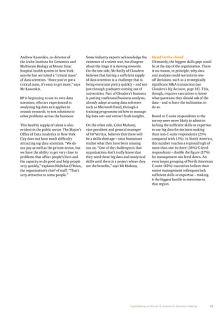 Capitalising on the art & science in decision making 35 
Andrew Kasarskis, co-director of 
the Icahn Institute for Genomics and 
Multiscale Biology at Mount Sinai 
hospital health system in New York, 
says he has recruited a “critical mass” 
of data scientists. “Once you’ve got a 
critical mass, it’s easy to get more,” says 
Mr Kasarskis. 
BP is beginning to use its own data 
scientists, who are experienced in 
analysing big data as it applies to 
seismic research, to test solutions to 
other problems across the business. 
This healthy supply of talent is also 
evident in the public sector. The Mayor’s 
Office of Data Analytics in New York 
City does not have much difficulty 
attracting top data scientists. “We do 
not pay as well as the private sector, but 
we have the ability to get very close to 
problems that affect people’s lives and 
the capacity to do good and help people 
very quickly,” explains Nicholas O’Brien, 
the organisation’s chief of staff. “That’s 
very attractive to some people.” 
Some industry experts acknowledge the 
existence of a talent war, but disagree 
about the stage it is moving towards. 
On the one side, Mr Reilly of Cloudera 
believes that having a sufficient supply 
of data scientists is a challenge that is 
being overcome pretty quickly – and not 
just through graduates coming out of 
universities. Part of Cloudera’s business 
is putting traditional business analysts, 
already adept at using data software 
such as Microsoft Excel, through a 
training programme on how to manage 
big data sets and extract fresh insights. 
On the other side, Colin Mahony, 
vice-president and general manager 
of HP Vertica, believes that there will 
be a skills shortage – once businesses 
realise what they have been missing 
out on. “One of the challenges is that 
organisations don’t really know that 
they need these big data and analytical 
skills until there is a project where they 
see the benefits,” says Mr Mahony. 
Head in the cloud 
Ultimately, the biggest skills gaps could 
be at the top of the organisation. There 
is no reason, in principle, why data 
and analysis could not inform one-off 
decisions, such as a strategically 
significant M&A transaction (see 
Cloudera’s big decision, page 18). This, 
though, requires executives to know 
what questions they should ask of the 
data – and to have the inclination to 
do so. 
Board or C-suite respondents to the 
survey were more likely to admit to 
lacking the sufficient skills or expertise 
to use big data for decision making 
than non-C-suite respondents (25% 
compared with 15%). In North America, 
this number reaches a regional high of 
more than one in three (36%) C-level 
respondents – double the figure (17%) 
for management one level down. An 
even larger grouping of North American 
C-suite (43%) executives believe their 
senior management colleagues lack 
sufficient skills or expertise – making 
it the biggest hurdle to overcome in 
that region. 
 