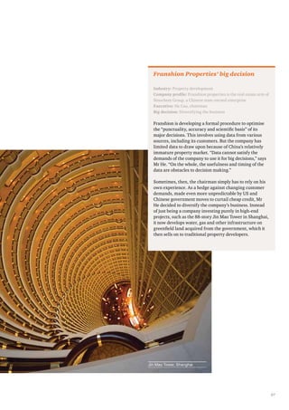 37 
Franshion Properties’ big decision 
Industry: Property development 
Company profile: Franshion properties is the real estate arm of 
Sinochem Group, a Chinese state-owned enterprise 
Executive: He Cao, chairman 
Big decision: Diversifying the business 
Franshion is developing a formal procedure to optimise 
the “punctuality, accuracy and scientific basis” of its 
major decisions. This involves using data from various 
sources, including its customers. But the company has 
limited data to draw upon because of China’s relatively 
immature property market. “Data cannot satisfy the 
demands of the company to use it for big decisions,” says 
Mr He. “On the whole, the usefulness and timing of the 
data are obstacles to decision making.” 
Sometimes, then, the chairman simply has to rely on his 
own experience. As a hedge against changing customer 
demands, made even more unpredictable by US and 
Chinese government moves to curtail cheap credit, Mr 
He decided to diversify the company’s business. Instead 
of just being a company investing purely in high-end 
projects, such as the 88-story Jin Mao Tower in Shanghai, 
it now develops water, gas and other infrastructure on 
greenfield land acquired from the government, which it 
then sells on to traditional property developers. 
Jin Mao Tower, Shanghai 
 