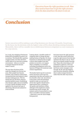Conclusion 
Senior executives will be making a suite of big decisions over the next 12 months. Growth may 
be the focus, but the decisions with the highest value will be about shrinking existing businesses. 
Meanwhile, there will be a notable rise in collaboration between competitors as costs continue to 
be a top concern. 
38 Gut & gigabytes 
Looking ahead, a sizeable number of 
companies plan to change decision 
making because of big data. For those 
businesses in industries that struggle 
to derive data insights from their 
products or services, or in regions 
where availability is an obstacle, 
technology developments such as the 
Internet of Things will counteract some 
of these impediments. 
The hardest battle may be to convince 
senior executives at the top of an 
organisation that data and analysis can 
be a benefit to their role. Investments 
in the teams, tools and techniques 
needed to make use and sense of 
all the data together should lead to 
improvements here, including in 
the quality and timeliness of data, 
although a full complement of data 
scientists may not be enough. The 
analysis needs to be presented in a way 
that is accessible to business leaders 
– otherwise it runs the risk of simply 
being ignored. 
As a result, the reshaping of businesses 
kicked off by the global recession is set 
to continue. This should offer up plenty 
of opportunities, but these decisions 
will be taken in an uncertain economic 
environment – often as a reaction 
to changes beyond the decision 
maker’s control. 
The way these decisions will be 
made has changed over the last two 
years. More people have become 
involved, and a majority of firms have 
incorporated data and analysis in their 
decision making process. This has 
mostly been for the better, however 
potential pitfalls remain. Establishing 
clear decision rights and accountability 
is crucial. Similar discipline must be 
applied to the amount and type of 
data being collected and analysed to 
avoid overload. 
Executives know the right questions to ask. Now 
they need to know how to get the right answers 
from the data (and have the desire to do so). 
Executives know the right questions 
to ask. Now they need to know how 
to get the right answers from the data 
(and have the desire to do so). Those 
who do not should consider learning 
how. Those who resist doing so will 
gradually be replaced, as the next 
generation of data-savvy executives 
and future senior managers come 
through. By the time this happens, 
most executives should be using big 
data to make strategic decisions – 
rather than the other way around. 
 