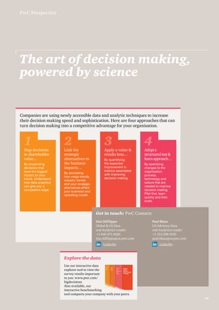 The art of decision making, 
powered by science 
Companies are using newly accessible data and analytic techniques to increase 
their decision making speed and sophistication. Here are four approaches that can 
turn decision making into a competitive advantage for your organisation. 
1 2 3 4 
Get in touch: PwC Contacts 
Dan DiFilippo 
Global & US Data 
and Analytics Leader 
+1 646 471 8426 
dan.difilippo@us.pwc.com 
LinkedIn 
Paul Blase 
US Advisory Data 
and Analytics Leader 
+1 312 298 4310 
paul.blase@us.pwc.com 
LinkedIn 
Explore the data 
Use our interactive data 
explorer tool to view the 
survey results important 
to you: www.pwc.com/ 
bigdecisions 
Also available, our 
interactive benchmarking 
tool compares your company with your peers. 
PwC Perspective 
Map decisions 
to shareholder 
value... 
By pinpointing 
decisions that 
have the biggest 
impact on your 
future. Understand 
how data analytics 
can give you a 
competitive edge. 
Link the 
strategic 
alternatives to 
the business 
impacts… 
By simulating 
how mega trends, 
industry trends 
and your strategic 
alternatives affect 
your business and 
operating model. 
Apply a value & 
results lens… 
By quantifying 
the expected 
improvement in 
metrics associated 
with improving 
decision making. 
Adopt a 
structured test & 
learn approach… 
By specifying 
changes to the 
organisation, 
process, 
technology and 
culture that are 
needed to improve 
decision making. 
Pilot first, learn 
quickly and then 
scale. 
39 
 