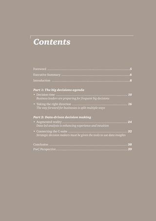 Contents 
Foreword ...............................................................................................5 
Executive Summary ...............................................................................6 
Introduction ..........................................................................................8 
Part 1: The big decisions agenda 
• Decision time .................................................................................. 10 
Business leaders are preparing for frequent big decisions 
• Taking the right direction ................................................................ 16 
The way forward for businesses is split multiple ways 
Part 2: Data-driven decision making 
• Augmented reality .......................................................................... 24 
Data-led analysis is enhancing experience and intuition 
• Connecting the C-suite .................................................................... 32 
Strategic decision makers must be given the tools to use data insights 
Conclusion .......................................................................................... 38 
PwC Perspective.................................................................................. 39 
 