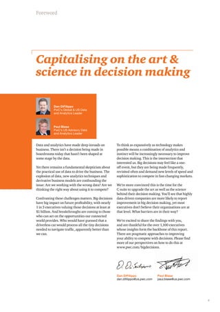 5 
Foreword 
Capitalising on the art & 
science in decision making 
Dan DiFilippo 
PwC’s Global & US Data 
and Analytics Leader 
Paul Blase 
PwC’s US Advisory Data 
and Analytics Leader 
Dan DiFilippo 
dan.difilippo@us.pwc.com 
Data and analytics have made deep inroads on 
business. There isn’t a decision being made in 
boardrooms today that hasn’t been shaped at 
some stage by the data. 
Yet there remains a fundamental skepticism about 
the practical use of data to drive the business. The 
explosion of data, new analytics techniques and 
derivative business models are confounding the 
issue: Are we working with the wrong data? Are we 
thinking the right way about using it to compete? 
Confronting these challenges matters. Big decisions 
have big impact on future profitability, with nearly 
1 in 3 executives valuing those decisions at least at 
$1 billion. And breakthroughs are coming to those 
who can act on the opportunities our connected 
world provides. Who would have guessed that a 
driverless car would process all the tiny decisions 
needed to navigate traffic, apparently better than 
we can. 
To think as expansively as technology makes 
possible means a combination of analytics and 
instinct will be increasingly necessary to improve 
decision making. This is the intersection that 
interested us. Big decisions may feel like a one-off 
event, but they are being made frequently, 
revisited often and demand new levels of speed and 
sophistication to compete in fast-changing markets. 
We’re more convinced this is the time for the 
C-suite to upgrade the art as well as the science 
behind their decision making. You’ll see that highly 
data-driven companies are more likely to report 
improvement in big decision making, yet most 
executives don’t believe their organisations are at 
that level. What barriers are in their way? 
We’re excited to share the findings with you, 
and are thankful for the over 1,100 executives 
whose insights form the backbone of this report. 
There are pragmatic approaches to improving 
your ability to compete with decisions. Please find 
more of our perspectives on how to do this at 
www.pwc.com/bigdecisions. 
Paul Blase 
paul.blase@us.pwc.com 
 