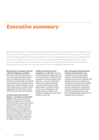 Executive summary 
Big decision making is changing. Many business leaders now have an enriched set of information to 
draw upon before making a choice about the direction in which to take their company. This report 
considers the agenda for big decisions over the next 12 months and examines the role that big data 
and enhanced data analysis are set to play in guiding the decision making process. The report 
draws on a global survey of 1,135 senior executives and in-depth interviews with more than 25 
senior executives, consultants and academics. The key findings are listed below. 
Big decisions are frequent, but only 
a minority happen on schedule. 
Most executives make big decisions 
on at least a quarterly basis, but only 
a few are deliberately timed to fit in 
with their overall strategy. Over half of 
executives describe the specific timing 
of their most important big decision as 
either opportunistic or delayed, which 
suggests that they have little control 
over the precise timing of the agenda. 
Growth is top of the executive 
agenda – everywhere except North 
America. The most important big 
decision during the next 12 months 
will be about how to grow the business. 
North America, however, bucks the 
global trend – the primary focus of 
business leaders in that region will 
be on shrinking an existing business. 
This comes in response to structural 
changes in their industry. Thus, the 
reshaping of businesses triggered by 
the global recession is not yet over. 
6 Gut & gigabytes 
Collaboration between rival 
companies is on the rise. The most 
common big decision during the next 
12 months will be to collaborate with 
a competitor. Business leaders across 
industries – not just in well-known 
sectors such as pharmaceuticals 
– are being motivated to look for 
opportunities to combine or share 
resources by continuing cost and 
margin pressures. However, the 
decision is unlikely to be easy, since it 
is likely to be put off. 
Data and analysis should enhance 
intuition and experience. Most 
companies have already changed 
or plan to change the big decision 
making process because of big data and 
analysis. For instance, using data to 
test different scenarios before making 
a decision is becoming increasingly 
common. Nonetheless, management 
intuition and experience will remain 
critical for interpreting the results. 
Now, the challenge for companies is to 
integrate these two factors. 
 