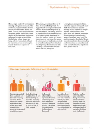 Big decision making is changing 
Capitalising on the art & science in decision making 7 
More people are involved in decision 
making – alongside more data. The 
number of people involved in decision 
making has increased in the last two 
years. This can guard against bias and 
encourage debate. Yet decision rights 
need to be clearly defined to minimise 
delays and increase accountability. 
Similarly, the volume of data now 
being collected can make it difficult 
for executives to find useful insights. 
Greater discipline is required in 
both cases. 
The volume, veracity and speed of 
data all need to be improved. The 
biggest hurdle to using more data and 
analysis in decision making varies by 
end user. Overall, the quality, accuracy 
or completeness of the underlying data 
is the biggest hurdle. Meanwhile, in 
emerging markets, it is the lack of data 
that needs to be overcome. Just among 
C-suite executives, big data is perceived 
to have a limited direct benefit to their 
role. Improving the timeliness of data 
– making it available when needed – 
would alter this perception. 
Five steps to consider before your next big decision 
Leveraging a strong pool of data 
scientists requires stronger C-level 
skills. Few companies report a 
shortage of data scientists to analyse 
big data. Such confidence could 
prove false. Still, for now, companies 
should make sure that executives 
possess the skills to make use of the 
resulting insights. Over half of C-suite 
respondents admit to discounting data 
analysis that they do not understand, 
while one in four lack the expertise to 
make greater use of it. 
1 2 3 4 5 
Keep an open mind. 
Data analysis is not 
limited to recurring 
decisions. Some 
executives already 
rely on it for one-off 
decisions, such 
as identifying a 
potential mergers and 
acquisitions target. 
Unlock existing 
insights. Data do not 
have to be “big” to 
be useful. Analysing 
databases previously 
mothballed or kept 
in silos can lead to 
fresh insights. 
Understand 
inherent bias. 
Important decisions 
have already taken 
place before data 
analysis is presented 
to senior executives. 
Get to know what 
lies behind your 
dashboard. 
Invest in talent. 
Before recruiting 
new data scientists 
to staff your data-insights 
teams, 
consider training 
existing employees 
with a foundation in 
data analysis. 
Take the lead on 
accountability. 
Being clear about 
who has decision 
making rights can 
improve outcomes. 
Opening up access 
to data and analysis 
can allow decisions 
to be challenged. 
 