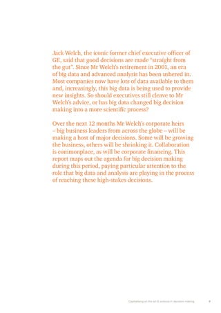 Jack Welch, the iconic former chief executive officer of 
GE, said that good decisions are made “straight from 
the gut”. Since Mr Welch’s retirement in 2001, an era 
of big data and advanced analysis has been ushered in. 
Most companies now have lots of data available to them 
and, increasingly, this big data is being used to provide 
new insights. So should executives still cleave to Mr 
Welch’s advice, or has big data changed big decision 
making into a more scientific process? 
Over the next 12 months Mr Welch’s corporate heirs 
– big business leaders from across the globe – will be 
making a host of major decisions. Some will be growing 
the business, others will be shrinking it. Collaboration 
is commonplace, as will be corporate financing. This 
report maps out the agenda for big decision making 
during this period, paying particular attention to the 
role that big data and analysis are playing in the process 
of reaching these high-stakes decisions. 
Capitalising on the art & science in decision making 9 
 