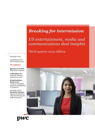 Breaking for intermission
US entertainment, media and
communications deal insights
Third quarter 2015 edition
November 2015
A publication from
PwC's Deals practice
At a glance
Quarter in review
Megadeals hit pause
Cable plays on
A foreign acquirer
makes some noise
Broadcasting’s
back on air
2 of the 3 megadeals
aimed at consolidating
TV footprint
Spotlight article:
Incentive Auction
Tips for broadcasters
when determining the
walk-away price
 