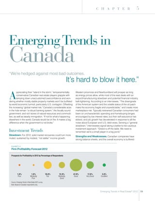 c h a p t e r                          5




Emerging Trends in
Canada
“We’re hedged against most bad outcomes.
                                                                           It’s hard to blow it here.”

A
        ppreciating their “island in the storm,” temperamentally               Western provinces and Newfoundland will prosper as long
        conservative Canadian real estate players grapple with                 as energy prices allow, while most of the east deals with an
        tamping down unaccustomed overconfidence and won-                      export/manufacturing slowdown and potential financial industry
dering whether mostly stable property markets won’t be buffeted                belt-tightening. According to an interviewee, “The downgrade
by world economic turmoil, particularly U.S. contagion. Offsetting             of the American system and the volatile status of the oil patch
the increasing “global market risk,” Canada’s considerable aces                make the economy fragile and unpredictable,” and create more
in the hole remain “a robust banking system,” the fiscally sound               marketplace risk. Typically restrained Canadian consumers had
government, and rich stores of natural resources and commodi-                  been on uncharacteristic spending and homebuying binges
ties, as well as steady immigration. “If not for what’s happening              encouraged by low interest rates, but their self-assurance has
elsewhere in the world, Canada would be on fire. It makes a big                ebbed, and job growth has decelerated in response to all the
difference when the government is not broke.”                                  noise about European and U.S. debt woes. Sensing a “general
                                                                               slowdown,” interviewees signal taking a better-to-be-cautious
                                                                               investment approach. “Greed is off the table. We need to
Investment Trends                                                              remember we’re a small player in a big pond.”
Slowdown. For 2012, solid market recoveries could turn more
                                                                               Strengths and Weaknesses. Canadian companies have
muted, sustained by modest, “not stellar” income growth.
                                                                               strong balance sheets, and the overall economy is buffered


  ExHIBIT 5-1
  Firm Profitability Forecast 2012

  Prospects for Profitability in 2012 by Percentage of Respondents




           1.0%                  1.0%                   19.0%   12.0%        47.0%        17.0%          3.0%
            Poor                Modestly                 Fair   Modestly      Good       Very Good      Excellent
                                 Poor                            Good
  Source: Emerging Trends in Real Estate 2012 survey.
  Note: Based on Canadian respondents only.


                                                                                                       Emerging Trends in Real Estate® 2012      59
 