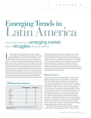 c h a p t e r                              6




Emerging Trends in
Latin America
                emerging market;
“Brazil looks less like an
Mexico struggles with drug violence.”



L
        ed by Brazil, more Latin American countries rapidly                             Santiago evolve into more dynamic, diversified, and cosmo-
        shed vestiges of Third World backwardness and banana                            politan global gateways, and many secondary cities remain
        republic dictators, and transform into reliable economic                        ripe for development—especially housing and retail catering to
engines; middle classes expand and property markets score                               burgeoning consumer classes. Offshore players must navigate
gains. The investor world takes notice because the region man-                          a host of familiar emerging-market obstacles—heavy-handed
aged to circumvent most downsides from the global credit crisis;                        bureaucracies, graft, favoritism for connected local entre-
GDP forecasts predict above-average growth for Latin America,                           preneurs, and arcane laws. Brazil remains South America’s
well ahead of that for the United States and Europe, and many                           lodestar, understandably concentrating investor attention. Drug
governments boast relatively healthy fiscal balance sheets from                         wars temporarily consume Mexico, but Colombia shows signs of
disciplined monetary policies. Brimming with natural resources                          blossoming and Peru may be next.
and rich stores of commodities, some countries have become
major Chinese trading partners, feeding the Asian juggernaut’s
manufacturing sector with lucrative export deals. Major cities                          Brazil Arrives
like São Paulo, Rio De Janeiro, Mexico City, Buenos Aires, and                          Just as most developed countries sputter in the global mar-
                                                                                        ketplace, Brazil’s economy “fully emerges,” and its primary
  ExHIBIT 6-1
                                                                                        real estate markets rapidly transform from opportunistic to
  Latin America General Indicators                                                      more core-oriented risk/return profiles. “You need to accept
                                                                                        more pedestrian performance.” A “self-sufficient” nation, Brazil
                                                                                        benefits from a wealth of natural resources and agricultural
                                           Unemployment (%)             Inflation (%)
                                                                                        commodities and a burgeoning manufacturing base, as well
       Argentina                                     9.0                     10.2       as internal demand driven by an emerging middle class. “The
       Brazil                                        6.7                      6.3       potential has been met.” The country is even a net creditor to
       Chile                                          7.2                     3.6       the International Monetary Fund. In light of significant ben-
       Colombia                                      11.5                     3.6       efits, offshore players downplay acknowledged investment
       Ecuador                                        7.3                     3.5       downsides—corruption favoring locals, “a ton of bureaucratic
       Mexico                                        4.5                      3.6       red tape,” social stratification issues, and education shortfalls.
       Peru                                           7.5                     2.7       Deficient infrastructure also could hamper growth: half the
       Uruguay                                       6.9                      7.2       nation’s roads remain unpaved, including sections of highways
       Venezuela                                      8.1                    29.8       between large cities, and mass transit is limited.
                                                                                             São Paulo and Rio de Janeiro register “insane” property
  Sources: International Monetary Fund, World Economic Outlook database, April 2011;
  Moody’s Economy.com.                                                                  pricing. “Growth has already been factored” into real estate


                                                                                                                  Emerging Trends in Real Estate® 2012       75
 