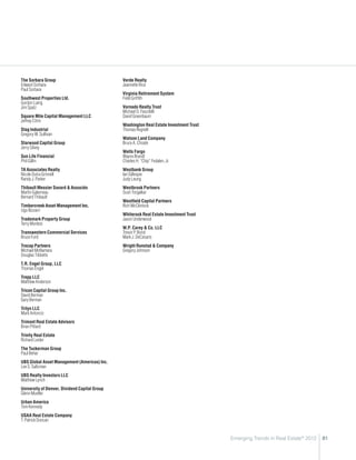 The Sorbara Group                              Verde Realty
Edward Sorbara                                 Jeannette Rice
Paul Sorbara
                                               Virginia Retirement System
Southwest Properties Ltd.                      Field Griffith
Gordon Laing
Jim Spatz                                      Vornado Realty Trust
                                               Michael D. Fascitelli
Square Mile Capital Management LLC             David Greenbaum
Jeffrey Citrin
                                               Washington Real Estate Investment Trust
Stag Industrial                                Thomas Regnell
Gregory W. Sullivan
                                               Watson Land Company
Starwood Capital Group                         Bruce A. Choate
Jerry Silvey
                                               Wells Fargo
Sun Life Financial                             Wayne Brandt
Phil Gillin                                    Charles H. “Chip” Fedalen, Jr.
TA Associates Realty                           Westbank Group
Nicole Dutra Grinnell                          Ian Gillespie
Randy J. Parker                                Judy Leung
Thibault Messier Savard  Associés             Westbrook Partners
Martin Galarneau                               Sush Torgalkar
Bernard Thibault
                                               Westfield Capital Partners
Timbercreek Asset Management Inc.              Rich McClintock
Ugo Bizzarri
                                               Whiterock Real Estate Investment Trust
Trademark Property Group                       Jason Underwood
Terry Montesi
                                               W.P. Carey  Co. LLC
Transwestern Commercial Services               Trevor P. Bond
Bruce Ford                                     Mark J. DeCesaris
Trecap Partners                                Wright Runstad  Company
Michael McNamara                               Gregory Johnson
Douglas Tibbetts
T.R. Engel Group, LLC
Thomas Engel
Trepp LLC
Matthew Anderson
Tricon Capital Group Inc.
David Berman
Gary Berman
Trilyn LLC
Mark Antoncic
Trimont Real Estate Advisors
Brian Pittard
Trinity Real Estate
Richard Leider
The Tuckerman Group
Paul Behar
UBS Global Asset Management (Americas) Inc.
Lee S. Saltzman
UBS Realty Investors LLC
Matthew Lynch
University of Denver, Dividend Capital Group
Glenn Mueller
Urban America
Tom Kennedy
USAA Real Estate Company
T. Patrick Duncan


                                                                                         Emerging Trends in Real Estate® 2012   81
 