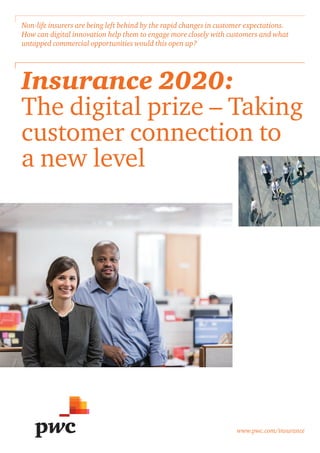 www.pwc.com/insurance
Insurance 2020:
The digital prize – Taking
customer connection to
a new level
Non-life insurers are being left behind by the rapid changes in customer expectations.
How can digital innovation help them to engage more closely with customers and what
untapped commercial opportunities would this open up?
 