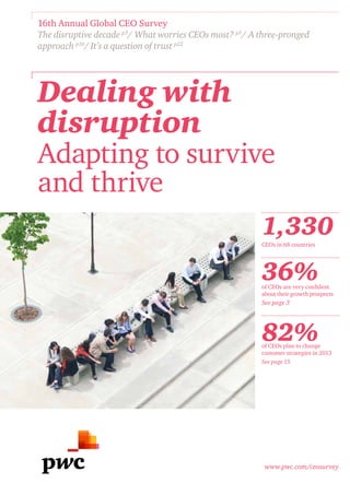 16th Annual Global CEO Survey
The disruptive decade p3/ What worries CEOs most? p5/ A three-pronged
approach p10/ It’s a question of trust p22




Dealing with
disruption
Adapting to survive
and thrive
                                                        1,330
                                                        CEOs in 68 countries




                                                        36%
                                                        of CEOs are very confident
                                                        about their growth prospects
                                                        See page 3




                                                        82%
                                                        of CEOs plan to change
                                                        customer strategies in 2013
                                                        See page 15




                                                         www.pwc.com/ceosurvey
 