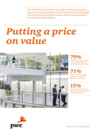 www.pwc.com/sustainability
Putting a price
on value
The PwC Private Equity (PE) responsible investment survey shows
there is more opportunity for value protection and creation through
Environmental, Social and Governance (ESG) issue management
for the private equity industry.
79%of PE houses believe investor
interest in ESG issues will
increase in the next two years
71%of PE houses include ESG
management in their due
diligence at acquisition
15%Less than 15% of PE houses
calculate the value they create
through ESG activity
 