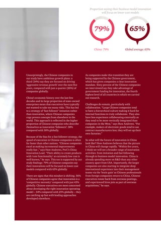 Unsurprisingly, the Chinese companies in
our study have ambitious growth plans: a
third (34%) say they are focused on driving
‘aggressive revenue growth’ over the next five
years, compared with just a quarter (26%) of
companies globally.
China’s economic history over the last few
decades and its large proportion of state-owned
enterprises mean that executives have typically
not wanted to take too many risks. This has led
to a strategy of ‘fast-follower’ imitation rather
than innovation, where Chinese companies
copy proven concepts from elsewhere in the
world. This approach is reflected in the higher
proportion of Chinese companies who describe
themselves as innovation ‘followers’: 38%
compared with 30% globally.
Because of the bias for a fast follower strategy, the
speed of execution in Chinese companies is often
far faster than other nations. “Chinese companies
excel at making incremental improvements
really fast ,” says Huw Andrews, PwC’s China
Innovation Lead. “Their ability to create products
with ‘core functionality’ at extremely low cost is
well known,” he says. This too is supported by our
study findings: 79% of Chinese companies say
their innovations will be focused on lower cost
models compared with 65% globally.
There are signs that this mindset is shifting. 56%
of Chinese companies agree that innovation is a
‘competitive necessity’ compared with just 43%
globally. Chinese executives are most concerned
about developing the right innovation operating
model – 34% compared with 25% globally – they
are catching up fast with leading approaches
developed elsewhere.
As companies make this transition they are
being supported by the Chinese government,
which has given companies a clear innovation
mandate. Sixty percent of the Chinese companies
we interviewed say they take advantage of
government funding for innovation, the fourth
highest level of all countries in which we carried
out research.
Challenges do remain, particularly with
collaboration. “Large Chinese companies tend
to have a hierarchical culture making it hard for
internal functions to truly collaborate. They also
have less experience collaborating externally as
they tend to be more vertically integrated than
companies in the West,” says Huw Andrews. “For
example, makers of electronic goods tend to use
contract manufacturers less; they will set up their
own factories.”
So what will the future of innovation in China
look like? Huw Andrews believes that the picture
in China will change rapidly. “Within five years,
I think we will see a broader range of innovation
activities: from imitation and fast following
through to business model innovation. China is
already spending more on RD than any other
country apart from USA. Importantly, the larger
companies are also starting to integrate deep
international experience into their management
teams via the ‘brain gain’ as Chinese professionals
from foreign companies return to China, Chinese
executives rotate back from overseas postings,
and experienced hires join as part of overseas
acquisitions,” he says.
79% 65%
China: 79%
Proportion saying their business model innovation
will focus on lower-cost models
Global average: 65%
 