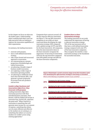 13Breakthrough innovation and growth
In this chapter we focus on what sets
the leaders apart. Understanding
what’s working (and what’s not) can
help executives who are looking to
improve the innovation capabilities of
their organisation.
In summary, the leading innovators:
•	 innovate with purpose,
•	 have a well-defined innovation
strategy,
•	 take a more formal and structured
approach to innovation,
•	 are concentrating on a greater
proportion of breakthrough and
radical innovations,
•	 are planning a broader range of
business model innovation,
•	 are exploring a wider range of
innovation operating models,
•	 are planning to collaborate much
more than the bottom 20%, and
generate a greater proportion
of revenue from new products
and services
Leaders align business and
innovation objectives: they
innovate with purpose
Leading innovators align their
innovation practices with their
intended business outcomes. Paul
Kenmir, COO for Global Life Europe at
insurance firm, Zurich Life, expresses
the point well: “What I look for in
innovation is something that will
generate more income for a set amount
of expense, something that allows
us to be more efficient and effective
in the markets we are aiming at, or
something that allows us to access
markets we couldn’t access using
existing approaches.”
Companies have concerns around all
the key steps for effective innovation,
see Figure 4. The top 20% innovative
companies in our study are more
concerned about developing the right
innovation strategy (32% compared
with a global average of 27% and 20%
for the least innovative). All companies,
from the most innovative down to
the least innovative recognise the
importance of executing on innovation
(27% for the top innovators compared
with 29% global average and 28% for
the least innovative companies).
Figure 4: Businesses’ current concerns range across the innovation cycle:
from developing the right business strategy to executing on innovation
Which of the following is of greatest concern to you currently?
Developing the right business strategy
Developing the right innovation strategy to achieve growth ambitions
Developing the right innovation operating model
Executing this operating model to make innovation happen
0% 10% 20% 30%
20%
27%
25%
29%
Companies are concerned with all the
key steps for effective innovation
Leaders have a clear
innovation strategy
The leading innovators in our study
understand the importance of having
a coherent innovation strategy:
79% of the top innovators tell us
they have a well-defined innovation
strategy compared with only 47%
of the least innovative companies.
They recognise the need for a clear
innovation strategy as the foundation
for successful execution.
 
