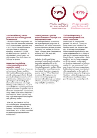 14 Breakthrough innovation and growth
Leaders are taking a more
formal or structured approach
to innovation
The most innovative companies in our
study have clear preferences for a more
structured innovation approach. Only
a fifth (21%) of the most innovative
manage innovation informally,
compared with a third (32%) of
the least innovative companies. In
our experience, many leaders are
shifting away from total reliance on
informal structures.
Leaders are exploring a
wider range of innovation
operating models
As leading companies look to ‘innovate
on innovation’, they are realising
that traditional innovation operating
models are inadequate for the desired
growth. Leading companies have been
experimenting with new innovation
operating models including open
innovation, incubation, and design
thinking for the last decade. The goal
was to find better ways to organise and
operate innovation for growth. Some of
the earlier attempts were successful but
many did not work as well as expected.
But companies did not give up. They
kept experimenting and improving the
new operating models.
Today, the new operating models
are ready for prime time and leading
practices have been identified. For
instance, the top 20% of innovators in
our study are twice as likely to consider
corporate venturing as a means to
drive growth.
Leaders focus on a greater
proportion of breakthrough and
radical innovations
The leading innovators in our study
are targeting a higher proportion of
breakthrough and radical innovations,
particularly around products, services,
technology and business models, see
Figure 5. In some areas the proportion
is around twice that of the less
innovative companies.
Including significantly higher
amounts of breakthrough and radical
innovation is a major shift in the
traditional approach to innovation.
Historically companies used portfolios
heavily weighted toward incremental
innovations. Sometimes companies
spent as much as 90% of their total
investment driving incremental
improvements. By paying more
attention to breakthrough and radical
advances, companies are setting the
stage for higher growth rates.
79% 47%
79% of the top 20% agree
they have a well-defined
innovation strategy
47%ofthebottom20%
agreetheyhaveawell-
definedinnovationstrategy
Leaders are planning a
broader range of business
model  innovation
Innovation is no longer just for
products and services. Leaders are
using innovation to transform the
business models that define the way
they do business. Companies are
innovating and commercialising new
value propositions for their customers
that provide complete solutions where
historically they have provided a single
product or service. Some companies
are delivering their products and
services in new ways, such as Software
as a Service and omnichannel retail
experiences. And many companies are
looking for new ways to monetise their
offerings, charging for the quality of
the outcome as opposed to the product.
Combined with technology innovation,
these business model innovations
provide a powerful source of growth.
 