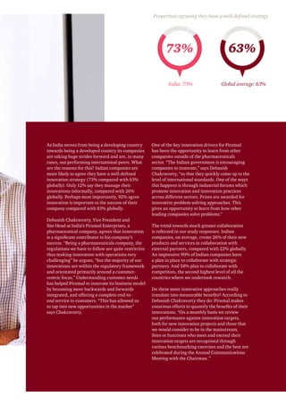 As India moves from being a developing country
towards being a developed country its companies
are taking huge strides forward and are, in many
cases, out-performing international peers. What
are the reasons for this? Indian companies are
more likely to agree they have a well-defined
innovation strategy (73% compared with 63%
globally). Only 12% say they manage their
innovations informally, compared with 26%
globally. Perhaps most importantly, 92% agree
innovation is important to the success of their
company compared with 83% globally.
Debasish Chakravorty, Vice President and
Site Head at India’s Piramal Enterprises, a
pharmaceutical company, agrees that innovation
is a significant contributor to his company’s
success. “Being a pharmaceuticals company, the
regulations we have to follow are quite restrictive
thus making innovation with operations very
challenging” he argues, “but the majority of our
innovations are within the regulatory framework
and orientated primarily around a customer-
centric focus.” Understanding customer needs
has helped Piramal to innovate its business model
by becoming more backwards and forwards
integrated, and offering a complete end-to-
end service to customers. “This has allowed us
to tap into new opportunities in the market”
says Chakravorty.
One of the key innovation drivers for Piramal
has been the opportunity to learn from other
companies outside of the pharmaceuticals
sector. “The Indian government is encouraging
companies to innovate,” says Debasish
Chakravorty, “so that they quickly come up to the
level of international standards. One of the ways
this happens is through industrial forums which
promote innovation and innovation practices
across different sectors. Prizes are awarded for
innovative problem-solving approaches. This
gives an opportunity to learn from how other
leading companies solve problems.”
The trend towards much greater collaboration
is reflected in our study responses. Indian
companies, on average, create 26% of their new
products and services in collaboration with
external partners, compared with 22% globally.
An impressive 90% of Indian companies have
a plan in place to collaborate with strategic
partners. And 58% plan to collaborate with
competitors, the second highest level of all the
countries where we undertook research.
Do these more innovative approaches really
translate into measurable benefits? According to
Debasish Chakravorty they do: Piramal makes
conscious efforts to quantify the benefits of their
innovations. “On a monthly basis we review
our performance against innovation targets,
both for new innovation projects and those that
we would consider to be in the mainstream.
Sites or functions who meet and exceed their
innovation targets are recognised through
various benchmarking exercises and the best are
celebrated during the Annual Communications
Meeting with the Chairman .”
73% 63%
India: 73% Global average: 63%
Proportion agreeing they have a well-defined strategy
 