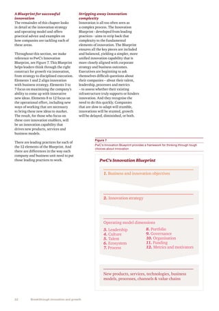 22 Breakthrough innovation and growth
A Blueprint for successful
innovation
The remainder of this chapter looks
in detail at the innovation strategy
and operating model and offers
practical advice and examples on
how companies are tackling each of
these areas.
Throughout this section, we make
reference to PwC’s Innovation
Blueprint, see Figure 7. This Blueprint
helps leaders think through the right
construct for growth via innovation,
from strategy to disciplined execution.
Elements 1 and 2 align innovation
with business strategy. Elements 3 to
7 focus on maximising the company’s
ability to come up with innovative
new ideas. Elements 8 to 12 focus on
the operational effort, including new
ways of working that are necessary
to bring these new ideas to market.
The result, for those who focus on
these core innovation enablers, will
be an innovation capability that
drives new products, services and
business models.
There are leading practices for each of
the 12 elements of the Blueprint. And
there are differences in the way each
company and business unit need to put
those leading practices to work.
Stripping away innovation
complexity
Innovation is all too often seen as
a complex process. The Innovation
Blueprint - developed from leading
practices - aims to strip back that
complexity to the fundamental
elements of innovation. The Blueprint
ensures all the key pieces are included
and balanced, yielding a simpler, more
unified innovation capability that is
more closely aligned with corporate
strategy and business outcomes.
Executives are beginning to ask
themselves difficult questions about
their companies – about their talent,
leadership, processes and metrics
– to assess whether their existing
infrastructure truly supports or hinders
innovation. And they recognise the
need to do this quickly. Companies
that are slow to adapt will stumble,
innovations will be stunted, growth
will be delayed, diminished, or both.
Figure 7
PwC’s Innovation Blueprint provides a framework for thinking through tough
choices about innovation
1. Business and innovation objectives
PwC’s Innovation Blueprint
Operating model dimensions
2. Innovation strategy
New products, services, technologies, business
models, processes, channels  value chains
3. Leadership
4. Culture
5. Talent
6. Ecosystem
7. Process
8. Portfolio
9. Governance
10. Organisation
11. Funding
12. Metrics and motivators
 