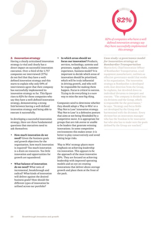24 Breakthrough innovation and growth
22.	 Innovation strategy
Having a clearly articulated innovation
strategy is vital and clearly has a
direct impact on successful innovation
execution. Over a third of the 1,757
companies we interviewed (37%)
do not feel that they have a well-
defined innovation strategy and this
starts to explain why only 64% of
interviewees agree that their company
has successfully implemented its
innovation strategy so far. This figure
rises to 82% for those companies who
say they have a well-defined innovation
strategy, demonstrating a strong
link between having a well-defined
innovation strategy and being able to
execute it successfully.
In developing a successful innovation
strategy, there are three fundamental
questions that executives need to
ask themselves:
•	 How much innovation do we
need? Given the business goals
and growth objectives for the
organisation, how much innovation
is required? Too much innovation
is a drain on resources. Too little
innovation and opportunities for
growth are squandered.
•	 What balance of innovation
do we need? What ratio of
incremental, breakthrough and
radical? What kinds of innovation
will deliver against the desired
business goals? How should the
different types of innovation be
utilised across our portfolio?
•	 In which areas should we
focus our innovation? Products,
services, technology, systems and
processes, supply chain, customer
experience, business model? It is
important to decide which areas of
innovation should be prioritised,
which will be truly influential
in driving growth, and who will
be responsible for making them
happen. Focus is critical to success.
Trying to do everything is a sure
way to miss the next big thing.
Companies need to determine whether
they should adopt a ‘Play to Win’ or a
‘Play Not to Lose’ innovation strategy.
‘Play Not to Lose’ is a defensive posture
that aims at not being blindsided by a
competitive move. It is appropriate for
groups that are risk averse or unable
to be leaders that generate winning
innovations. In some competitive
environments this makes sense: it is
better to play conservatively and avoid
taking large risks.
‘Play to Win’ strategy places more
emphasis on achieving leadership
via innovation. This appears to be
the approach of the most innovative
20%. They are focused on achieving
leadership with improved operating
models and an eye on creating
innovations that deliver above average
growth and place them at the front of
the pack.
Case study: a governance model
for innovation strategy at
Bombardier Transportation
Martin Ertl, Chief Innovation Officer
of Bombardier Transportation, a rail
equipment manufacturer, outlines an
effective governance model that works
in his organisation. The innovation
strategy at Bombardier is developed
with clear direction from the Group,
he explains, but devolved down to
individual divisions to interpret and
execute. “The company is divided into
six divisions and the Group, which
is responsible for the governance,”
he says. “Strategy and focus fields
are developed by the Group and
harmonised with the divisions. Every
division has an innovation manager
who has the freedom to be innovative
but who also has to make sure the goals
defined by the Group are reached.”
82%
82% of companies who have a well
defined innovation strategy say
they have successfully implemented
this strategy
 