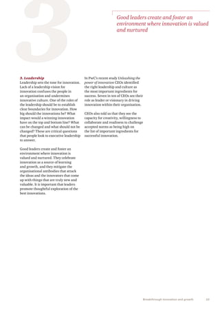 25Breakthrough innovation and growth
33. Leadership
Leadership sets the tone for innovation.
Lack of a leadership vision for
innovation confuses the people in
an organisation and undermines
innovative culture. One of the roles of
the leadership should be to establish
clear boundaries for innovation. How
big should the innovations be? What
impact would a winning innovation
have on the top and bottom line? What
can be changed and what should not be
changed? These are critical questions
that people look to executive leadership
to answer.
Good leaders create and foster an
environment where innovation is
valued and nurtured. They celebrate
innovation as a source of learning
and growth, and they mitigate the
organisational antibodies that attack
the ideas and the innovators that come
up with things that are truly new and
valuable. It is important that leaders
promote thoughtful exploration of the
best innovations.
In PwC’s recent study Unleashing the
power of innovation CEOs identified
the right leadership and culture as
the most important ingredients for
success. Seven in ten of CEOs see their
role as leader or visionary in driving
innovation within their organisation.
CEOs also told us that they see the
capacity for creativity, willingness to
collaborate and readiness to challenge
accepted norms as being high on
the list of important ingredients for
successful innovation.
Good leaders create and foster an
environment where innovation is valued
and nurtured
 
