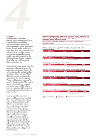 26 Breakthrough innovation and growth
44. Culture
Establishing the right culture
depends to a great extent on effective
leadership. However, building
and maintaining the appropriate
innovation culture goes beyond simply
having the right leader, see Figure 9.
In the short term, when companies are
still making the transition to a new
innovation strategy and operating
model, it is crucial to incentivise the
right behaviours. Over the long haul,
those behaviours will become the
shared cultural norms.
Companies favour an open process that
encourages collaboration across the
organisation. Innovation does not do
well in silos. Gerdus van Eeden, Chief
Technology Officer at South-Africa’s
Multichoice, a pan-African satellite
television service operator, agrees.
“As the world gets more complex,” he
says, “so does innovation. There is very
seldom a situation in our company
where somebody would develop an
innovative idea that didn’t need input
from any other part of the business to
make it work.”
Seven in ten of the executives
interviewed for our survey also feel
that a successful innovation culture
relies on the organisation’s ability
to foster an environment where
smart exploration is encouraged
even if does not always lead to a
successful outcome. Leaders know
that breakthrough innovations
require exploration of entirely
new types of business models
and technologies. Sometimes, the
experiments do not provide the
expected results. Sometimes called a
failure, those unexpected results are
valuable discoveries that can guide
the innovation team to bigger and
better outcomes.
Figure 9: Establishing and fostering an innovative culture is a subtle mix
of encouraging the right behaviours and giving people the means to take
ownership of their innovation efforts
How important are each of the following to creating and fostering an
innovative culture?
Offering employees the opportunity to lead or participate in high-proﬁle
innovation initiatives
Senior executives participating in innovation projects
Recognising and rewarding innovation initiatives
Fostering an environment where failure and risk are reasonably tolerated
Having well-deﬁned and accepted processes for innovation
Setting up internal communities of interest
Giving the innovation function equal status to other functional areas
Not at all important
5% 17% 42% 33%
5% 18% 39% 35%
5% 19% 46% 27%
4% 22% 42% 29%
6% 21% 43% 26%
7% 26% 43% 21%
6% 27% 39% 23%
Unimportant Neither important or unimportant
Net important: 75%
Somewhat important Very important
Net important: 74%
Net important: 73%
Net important: 71%
Net important: 69%
Net important: 64%
Net important: 62%
 