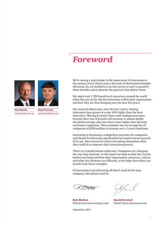 1
Foreword
We’re seeing a step change in the importance of innovation to
the success of our clients and to the scale of the business benefits
delivered. So, we decided to run this survey to start to quantify
these benefits and to identify the practices that deliver them.
We asked over 1,700 board-level executives around the world
what they see as the role for innovation within their organisation
and how they see this changing over the next five years.
Our research shows that, over the last 3 years, leading
innovators have grown at a rate 16% higher than the least
innovative. Moving forward, these same leading innovators
forecast their rate of growth will increase to almost double
the global average, and over three times higher than the least
innovative companies. That translates into an average for all
companies of $500 million in revenue over a 5 year timeframe.
Innovation is becoming a competitive necessity for companies
and should be delivering significantly increased revenue growth.
If it’s not, then executives need to be asking themselves what
they could do to improve their innovation process.
There is a transformation underway. Companies are changing
the way they innovate. In this report we look at what the current
leaders are doing and how their organisation, processes, culture,
and other key elements are different, in the hope that others can
benefit from these examples.
If innovation is not delivering all that it could be for your
company, then please read on.
Rob Shelton
Global Innovation Strategy Lead
September 2013
David Percival
Global Client Innovation Lead
David Percival
david.percival@uk.pwc.com
Rob Shelton
rob.shelton@us.pwc.com
 