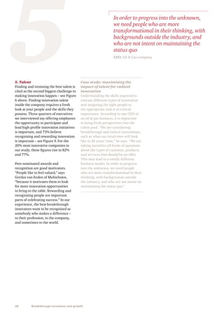 28 Breakthrough innovation and growth
Case study: maximising the
impact of talent for radical
innovation
Understanding the skills required to
execute different types of innovation
and assigning the right people to
the appropriate task is of critical
importance. According to one CEO of
an oil  gas business, it is important
to bring fresh perspectives into the
talent pool. “We are considering
breakthrough and radical innovations,
such as what our retail sites will look
like in 20 years’ time,” he says. “We are
asking ourselves all kinds of questions
about the types of customer, products
and services that should be on offer.
This may lead to a totally different
business model. In order to progress
into the unknown, we need people
who are more transformational in their
thinking, with backgrounds outside
the industry, and who are not intent on
maintaining the status quo.”
5. Talent
Finding and retaining the best talent is
cited as the second biggest challenge to
making innovation happen – see Figure
6 above. Finding innovation talent
inside the company requires a fresh
look at your people and the skills they
possess. Three quarters of executives
we interviewed say offering employees
the opportunity to participate and
lead high-profile innovation initiatives
is important, and 73% believe
recognising and rewarding innovation
is important – see Figure 9. For the
20% most innovative companies in
our study, these figures rise to 82%
and 77%.
Peer nominated awards and
recognition are good motivators.
“People like to feel valued,” says
Gerdus van Eeden of Multichoice,
“because it motivates them to look
for more innovation opportunities
to bring to the table. Rewarding and
recognising people are important
parts of celebrating success.” In our
experience, the best breakthrough
innovators want to be recognised as
somebody who makes a difference –
to their profession, to the company,
and sometimes to the world.
5 In order to progress into the unknown,
we need people who are more
transformational in their thinking, with
backgrounds outside the industry, and
who are not intent on maintaining the
status quo
CEO, Oil  Gas company
 